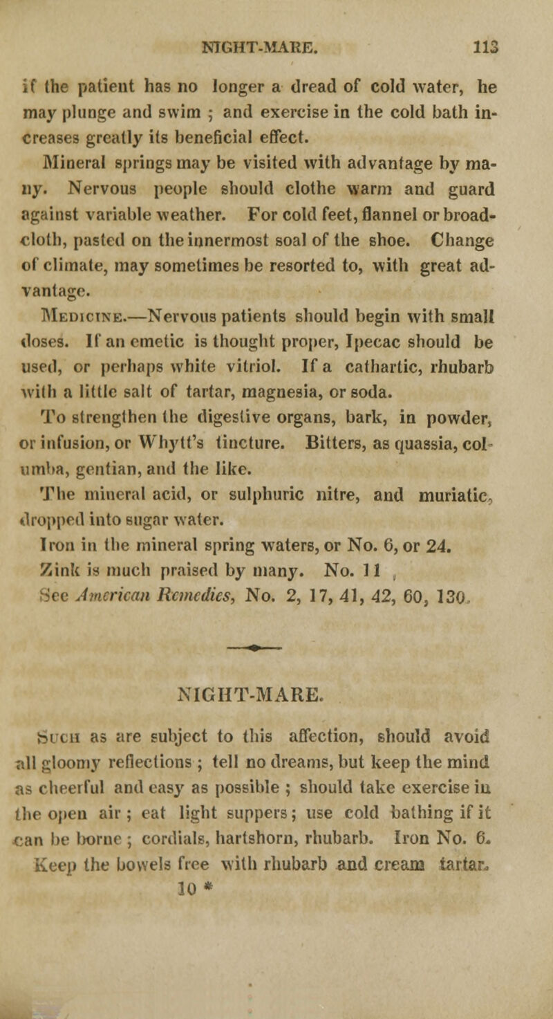 if the patient has no longer a dread of cold water, he may plunge and swim ; and exercise in the cold bath in- creases greatly its beneficial effect. Mineral springs may be visited with advantage by ma- ny. Nervous people should clothe warm and guard against variable weather. For cold feet, flannel or broad- cloth, pasted on the innermost soal of the shoe. Change of climate, may sometimes be resorted to, with great ad- vantage. Medicine.—Nervous patients should begin with small doses. If an emetic is thought proper, Ipecac should be used, or perhaps white vitriol. If a cathartic, rhubarb with a little salt of tartar, magnesia, or soda. To strengthen the digestive organs, bark, in powder, or infusion, or Whytt's tincture. Bitters, as quassia, col umba, gentian, and the like. The mineral acid, or sulphuric nitre, and muriatic, dropped into sugar water. Iron in the mineral spring waters, or No. 6, or 24. Zinl( is much praised by many. No. 11 American Remedies, No. 2, 17, 41, 42, 60, 130, NIGHT-MARE. Such as are subject to this affection, 6hould avoid all gloomy reflections ; tell no dreams, but keep the mind as cheerful and easy as possible ; should take exercise in the open air; eat light suppers; use cold bathing if it can be ln>me ; cordials, hartshorn, rhubarb. Iron No. 6. Keep the bowels free with rhubarb and cream tartan 30*