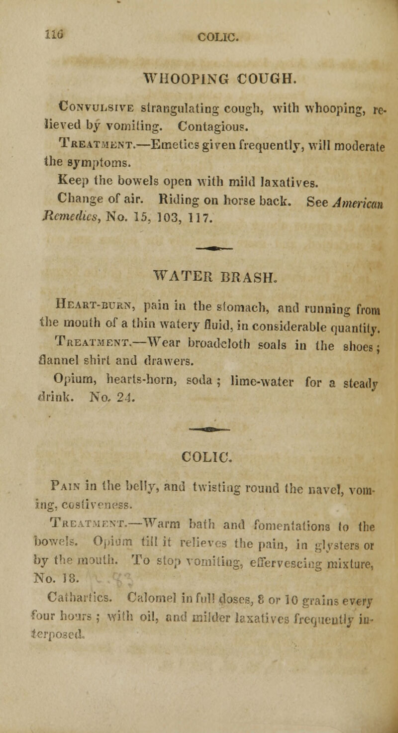 I*d COLIC. WHOOPING COUGH. Convulsive strangulating cough, with whooping, re- lieved by vomiting. Contagious. Treatment.—Emetics given frequently, will moderate the symptoms. Keep the bowels open with mild laxatives. Change of air. Riding on horse back. See American Remedies, No. 15, 103, 117. WATER BRASH. Heart-burn, pain in the stomach, and running from the mouth of a thin watery fluid, in considerable quantity. Treatment.—Wear broadcloth soals in the shoes; flannel shirt and drawers. Opium, hearts-horn, soda ; lime-water for a steady drink. No, 24. COLIC. Pain in the belly, and twisting round the navel, vom- ing, costiveness. Treatment.—Warm bath and fomentations to the bowels. Opium till it relieves the pain, in glysters or by the mouth. To stop vomitiag, effervescing mixture, No. 18. Cathartic's. Calomel in full doses, 8 or 10 grains every four hours; with oil, and milder laxatives frequeutly in- terposed,