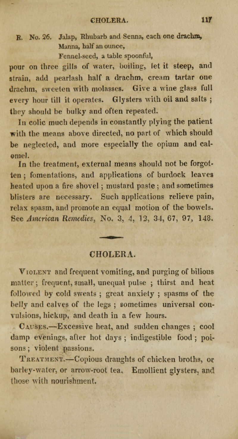 CHOLERA. llf B. No. 26. Jalap, Rhubarb and Senna, each one drachm, Manna, half an ounce, Fennel-seed, a table spoonful, pour on three gills of water, boiling, let it steep, and strain, add pearlash half a drachm, cream tartar one drachm, sweeten with molasses. Give a wine glass full every hour till it operates. Glysters with oil and salts ; they should be bulky and often repeated. In colic much depends in constantly plying the patient with the means above directed, no part of which should be neglected, and more especially the opium and cal- omel. In the treatment, external means should not be forgot- ten ; fomentations, and applications of burdock leaves heated upon a fire shovel; mustard paste; and sometimes blisters are necessary. Such applications relieve pain, relax spasm, and promote an equal motion of the bowels. See American Remedies, No. 3, 4, 13, 34, 67, 97, 148. CHOLERA. Violent and frequent vomiting, and purging of bilious matter; frequent, small, unequal pulse ; thirst and heat followed by cold sweats ; great anxiety ; spasms of the belly and calves of the legs ; sometimes universal con- vulsions, hickup, and death in a few hours. Causes.—Excessive heat, and sudden changes ; cool damp evenings, after hot days ; indigestible food ; poi- sons ; violent passions. Treatment.—Copious draughts of chicken broths, or barley-water, or arrow-root tea. Emollient glysters, and those with nourishment.