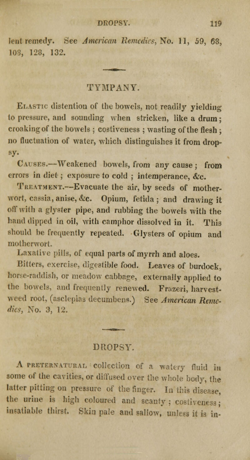 lent remedy. .See American Remedies, No. 11, 59, 68, 103, 128, 132. TYMPANY. Elastic distention of the bowels, not readily yielding to pressure, and sounding when stricken, like a drum; croaking of the bowels ; costiveness ; wasting of the flesh ; no fluctuation of water, which distinguishes it from drop- sy- Causes.—Weakened bowels, from any cause ; from errors in diet ; exposure to cold ; intemperance, &c. Treatment.—Evacuate the air, by seeds of mother- wort, cassia, anise, &c. Opium, fetida ; and drawing it off with a glyster pipe, and rubbing the bowels with the hand dipped in oil, with camphor dissolved in it. This should be frequently repeated. Glysters of opium and motherwort. Laxative pills, of equal parts of myrrh and aloes. Bitters, exercise, digestible food. Leaves of burdock, borse-raddish, or meadow cabbage, externally applied to the bowels, and frequently renewed. Frazeri, harvest- weed root, (asclepias decumbens.) See American Reme- dies, No. 3, 12. DROPSY. A preternatural collection of a watery fluid in some of the cavities, or diQ'used over the whole bod}-, the latter pitting on pressure of the finger. In this disease, the urine is high coloured and scanty ; costiveness; insatiable thirst. Skin pale and sallow, unless it is in-