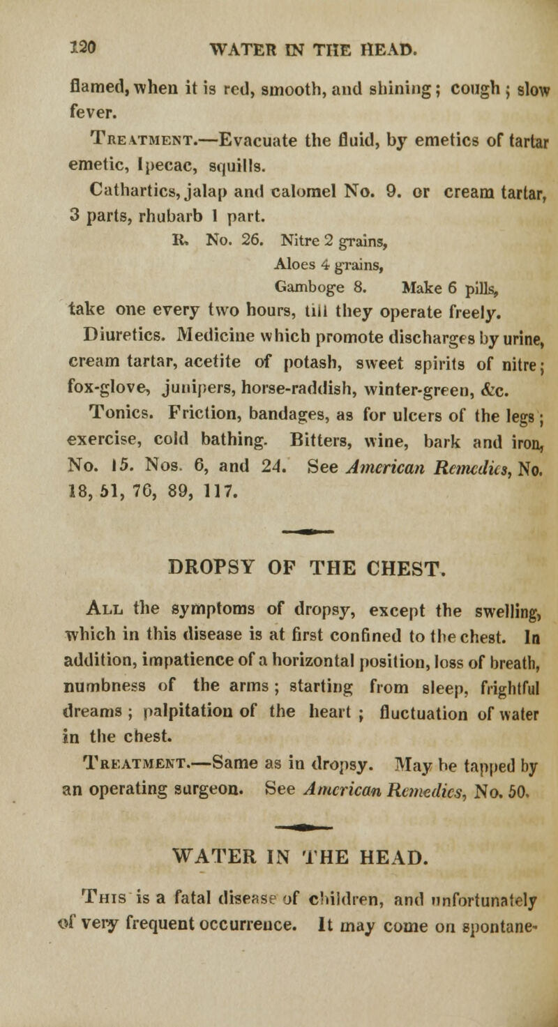 flamed, when it is red, smooth, and shining; cough ; slow fever. Treatment.—Evacuate the fluid, by emetics of tartar emetic, Ipecac, squills. Cathartics, jalap and calomel No. 9. or cream tartar, 3 parts, rhubarb 1 part. R. No. 26. Nitre 2 grains, Aloes 4 grains, Gamboge 8. Make 6 pills, take one every two hours, till they operate freely. Diuretics. Medicine which promote discharges by urine, cream tartar, acetite of potash, sweet spirits of nitre j fox-glove, junipers, horse-raddish, winter-green, &c. Tonics. Friction, bandages, as for ulcers of the legs; exercise, cold bathing. Bitters, wine, bark and iron, No. 15. Nos. 6, and 24. See American Remedies, Yin, 18, 51, 7G, 89, 117. DROPSY OF THE CHEST. All the symptoms of dropsy, except the swelling, which in this disease is at first confined to the chest. In addition, impatience of a horizontal position, loss of breath, numbness of the arms; starting from sleep, frightful dreams ; palpitation of the heart ; fluctuation of water in the chest. Treatment.—Same as in dropsy. May be tapped by an operating surgeon. See American Remedies, No. 50. WATER IN THE HEAD. This is a fatal disease of children, and unfortunately of very frequent occurrence. It may come on spontane-