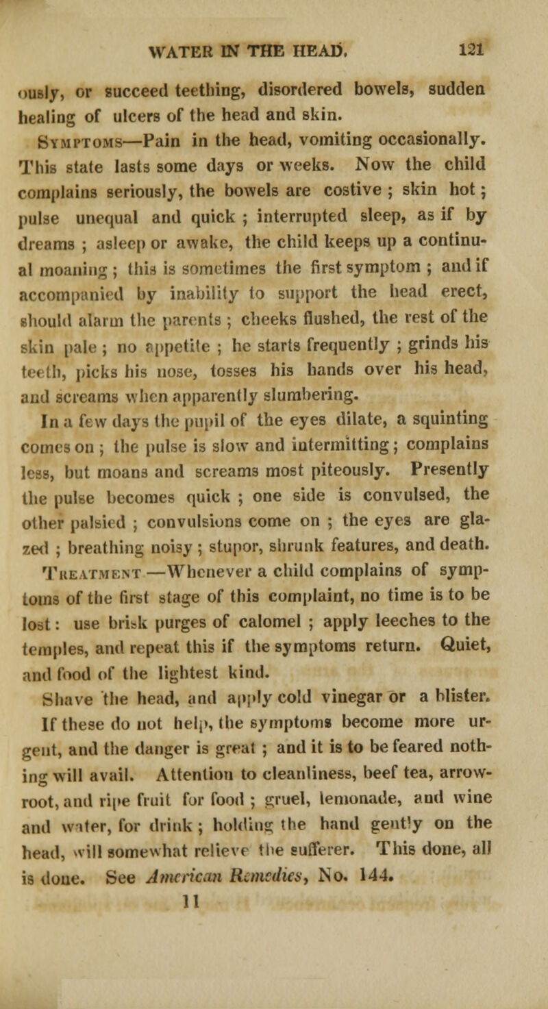 ously, or succeed teething, disordered bowels, sudden healing of ulcers of the head and skin. Symptoms—Pain in the head, vomiting occasionally. This state lasts some days or weeks. Now the child complains seriously, the bowels are costive ; skin hot; pulse unequal and quick ; interrupted sleep, as if by dreams ; asleep or awake, the child keeps up a continu- al moaning ; this is sometimes the first symptom ; and if accompanied by inability to support the head erect, should alarm the parents ; cheeks flushed, the rest of the skin pale ; no appetite ; he starts frequently ; grinds his teeth, picks his nose, tosses his hands over his head, and screams when apparently slumbering. In a few days the pupil of the eyes dilate, a squinting comes on ; the pulse is slow and intermitting; complains less, but moans and screams most piteously. Presently the pulse becomes quick ; one side is convulsed, the other palsied ; convulsions come on ; the eyes are gla- zed ; breathing noisy ; stupor, shrunk features, and death. Treatment —Whenever a child complains of symp- toms of the first stage of this complaint, no time is to be lost: use brisk purges of calomel ; apply leeches to the temples, and repeat this if the symptoms return. Quiet, and food of the lightest kind. Shave the head, and apply cold vinegar or a blister. If these do not help, the symptoms become more ur- gent, and the danger is great ; and it is to be feared noth- ing will avail. Attention to cleanliness, beef tea, arrow- root, and ripe fruit for food ; gruel, lemonade, and wine and witer, for drink ; holding the hand gent'y on the head, *vill somewhat relieve the sufferer. This done, all is done. See American Remedies, No. 144. 11