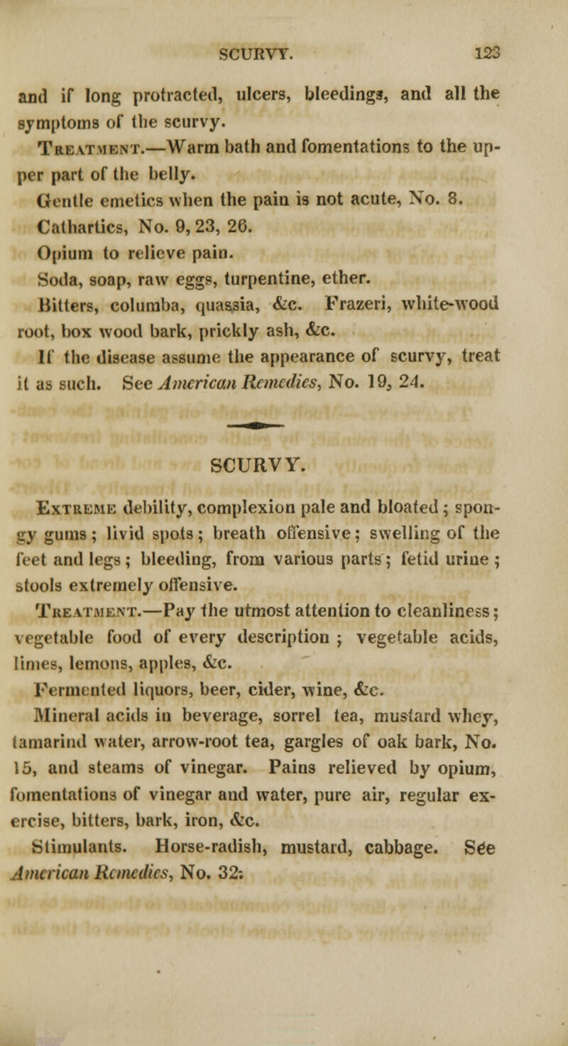 and if long protracted, ulcers, bleedings, and all the symptoms of the scurvy. Treatment.—Warm bath and fomentations to the up- per part of the belly. Gentle emetics when the pain is not acute, No. 8. Cathartics, No. 9, 23, 26. Opium to relieve pain. Soda, soap, raw eggs, turpentine, ether. Hitters, coluraba, quassia, &c. Frazeri, white-wood root, box wood bark, prickly ash, &c. If the disease assume the appearance of scurvy, treat it as such. See American Remedies, No. 19, 24. SCURVY. Extreme debility, complexion pale and bloated ; spon- gy gums; livid spots; breath offensive; swelling of the feet and legs; bleeding, from various parts; fetid urine ; stools extremely offensive. Treat.mkxt.—Pay the utmost attention to cleanliness; vegetable food of every description ; vegetable acids, limes, lemons, apples, &c. Fermented liquors, beer, cider, wine, &c. Mineral acids in beverage, sorrel tea, mustard whey, tamarind water, arrow-root tea, gargles of oak bark, No. 15, and steams of vinegar. Pains relieved by opium, fomentations of vinegar and water, pure air, regular ex- ercise, bitters, bark, iron, &c. Stimulants. Horse-radish, mustard, cabbage. SCe American Remedies, No. 32-.