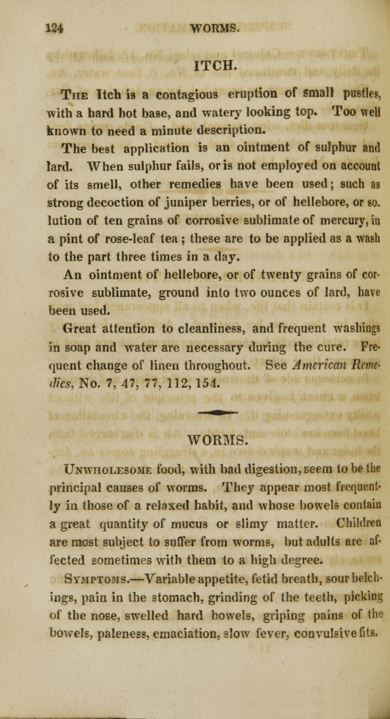 ITCH. The Itch is a contagious eruption of small pustles, with a hard hot base, and watery looking top. Too well known to need a minute description. The best application is an ointment of sulphur and lard. When sulphur fails, oris not employed on account of its smell, other remedies have been used; such as strong decoction of juniper berries, or of hellebore, or so. lution of ten grains of corrosive sublimate of mercury, in a pint of rose-leaf tea; these are to be applied as a wash to the part three times in a day. An ointment of hellebore, or of twenty grains of cor- rosive sublimate, ground into two ounces of lard, have been used. Great attention to cleanliness, and frequent washings in soap and water are necessary during the cure. Fre- quent change of linen throughout. See American Reme- dies, Ho. 7,47, 77,112,154. WORMS. Unwholesome food, with bad digestion, seem to be Hie principal causes of worms. They appear most frequent- ly in those of a relaxed habit, and whose bowels contain a great quantity of mucus or slimy matter. Children are most subject to suffer from worms, but adults are af- fected sometimes with them to a high degree. Symptoms.—Variable appetite, fetid breath, sourbelch- ings, pain in the stomach, grinding of the teeth, picking of the nose, swelled hard bowels, griping pains of the bowels, paleness, emaciation, slow fever, convulsive fits.