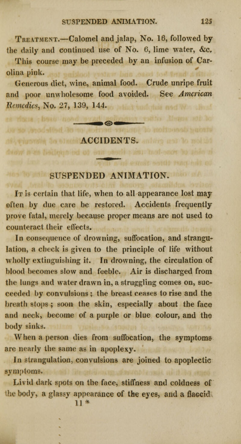 Treatment.—Calomel and jalap, No. 16, followed by (lie daily and continued use of No. 6, lime water, &c. This course may be preceded by an infusion of Car- olina pink. Generous diet, wine, animal food. Crude unripe fruit and poor unwholesome food avoided. See American Remedies, No. 27, 139, 144. ACCIDENTS. SUSPENDED ANIMATION. It is certain that life, when to all appearance lost may often by due care be restored. Accidents frequently prove fatal, merely because proper means are not used to counteract their effects. In consequence of drowning, suffocation, and strangu- lation, a check is given to the principle of life without wholly extinguishing it. In drowning, the circulation of blood becomes slow and feeble. Air is discharged from the lungs and water drawn in, a struggling comes on, suc- ceeded by convulsions ; the breast ceases to rise and the breath stops ; soon the skin, especially about the face and neck, become of a purple or blue colour, and the body sinks. When a person dies from suffocation, the symptoms are nearly the same as in apoplexy. In strangulation, convulsions are joined to apoplectic symptoms. Livid dark spots on the face, stiffness and coldness of the body, a glassy appearance of the eyes, and a flaGcid 11 *