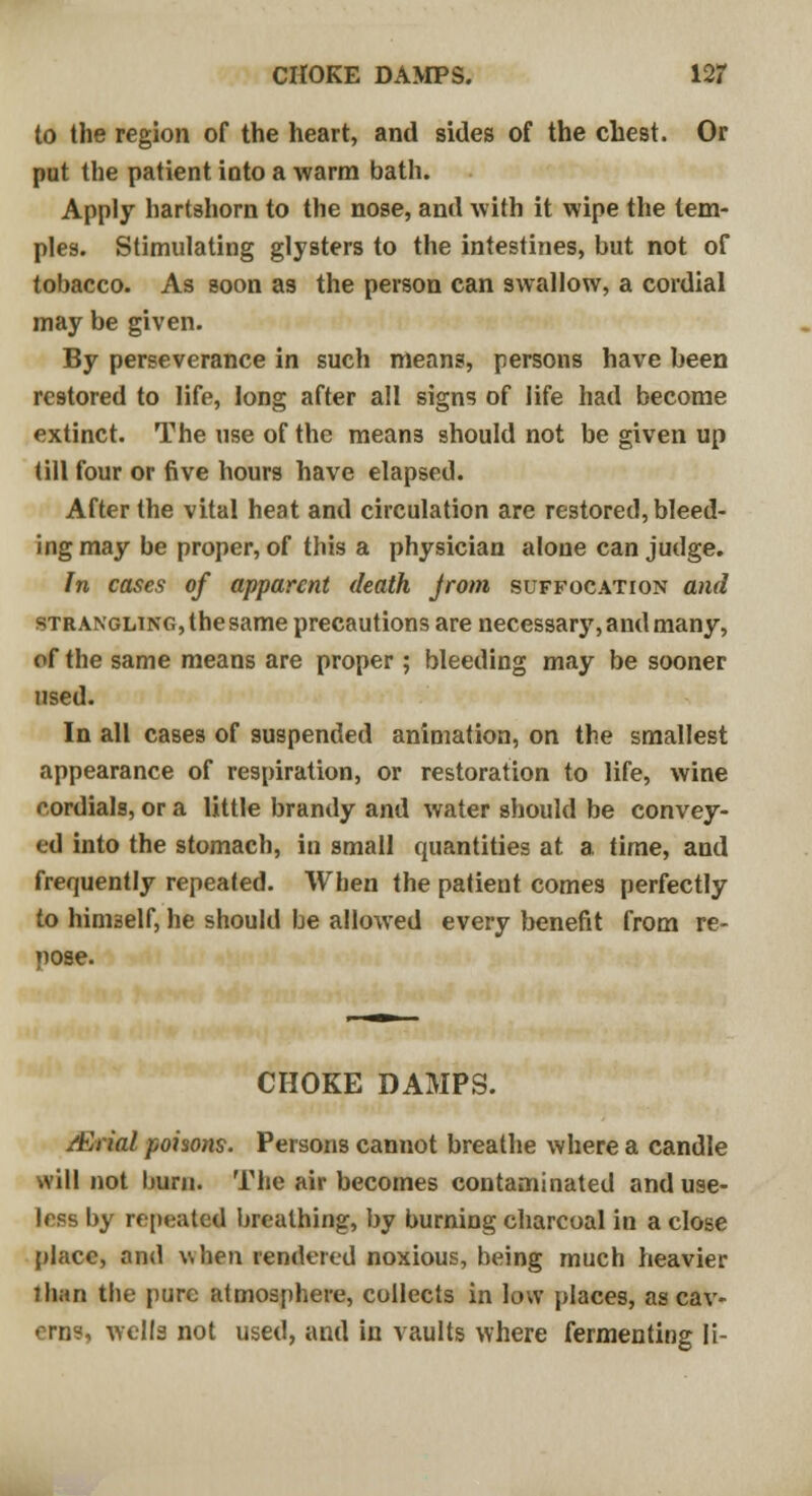 to the region of the heart, and sides of the chest. Or put the patient into a warm bath. Apply hartshorn to the nose, and with it wipe the tem- ples. Stimulating glysters to the intestines, but not of tobacco. As soon as the person can swallow, a cordial may be given. By perseverance in such means, persons have been restored to life, long after all signs of life had become extinct. The use of the means should not be given up till four or five hours have elapsed. After the vital heat and circulation are restored, bleed- ing may be proper, of this a physician alone can judge. In cases of apparent death jrom suffocation and stranglinCx, the same precautions are necessary, and many, of the same means are proper ; bleeding may be sooner used. In all cases of suspended animation, on the smallest appearance of respiration, or restoration to life, wine cordials, or a little brandy and water should be convey- ed into the stomach, in small quantities at. a time, and frequently repeated. When the patient comes perfectly to himself, he should be allowed every benefit from re- nose. CHOKE DAMPS. Atrial poisons. Persons cannot breathe where a candle will not bum. The air becomes contaminated and use- less by repeated breathing, by burning charcoal in a close place, and when rendered noxious, being much heavier than the pure atmosphere, collects in low places, as cav- erns, wella not used, and in vaults where fermenting li-