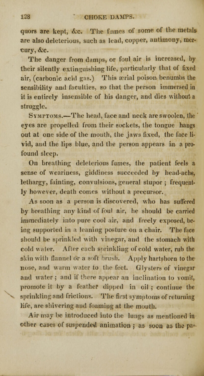 quors are kept, <Lc The fumes of some of the metals are also deleterious, such as lead, copper, antimony, mer- curjr, &c. The danger from damps, or foul air is increased, by their silently extinguishing life, particularly that of fixed air, (carbonic acid gas.) This aerial poison benumbs the sensibility and faculties, so that the person immersed in it is entirely insensible of his danger, and dies without a struggle. Symptoms.—The head, face and neck areswoolen, the eyes are propelled from their sockets, the tongue hangs out at one side of the mouth, the jaws fixed, the face li- vid, and the lips blue, and the person appeals in a pro- found sleep. On breathing deleterious fumes, the patient feels a sense of weariuess, giddiness succeeded by head-ache, lethargj', fainting, convulsions, general stupor; frequent- ly however, death comes without a precursor. As soon as a person is discovered, who has suffered by breathing any kind of foul air, he should be carried immediately into pure cool air, and freely exposed, be- ing supported in a leaning posture on a chair. The face should be sprinkled with vinegar, and the stomach with cold water. After each sprinkling of cold water, rub the skin with flannel or a soft brush. Apply hartshorn to the nose, and warm water to the feet. Glysters of vinegar and water; and if there appear an inclination to vomit, promote it by a feather dipped in oil ; continue the sprinklingand frictions. The first symptoms of returning life, are shivering and foaming at the mouth. Air may be introduced into the lungs as mentioned in other cases of suspended animation ; as soon as the pa;