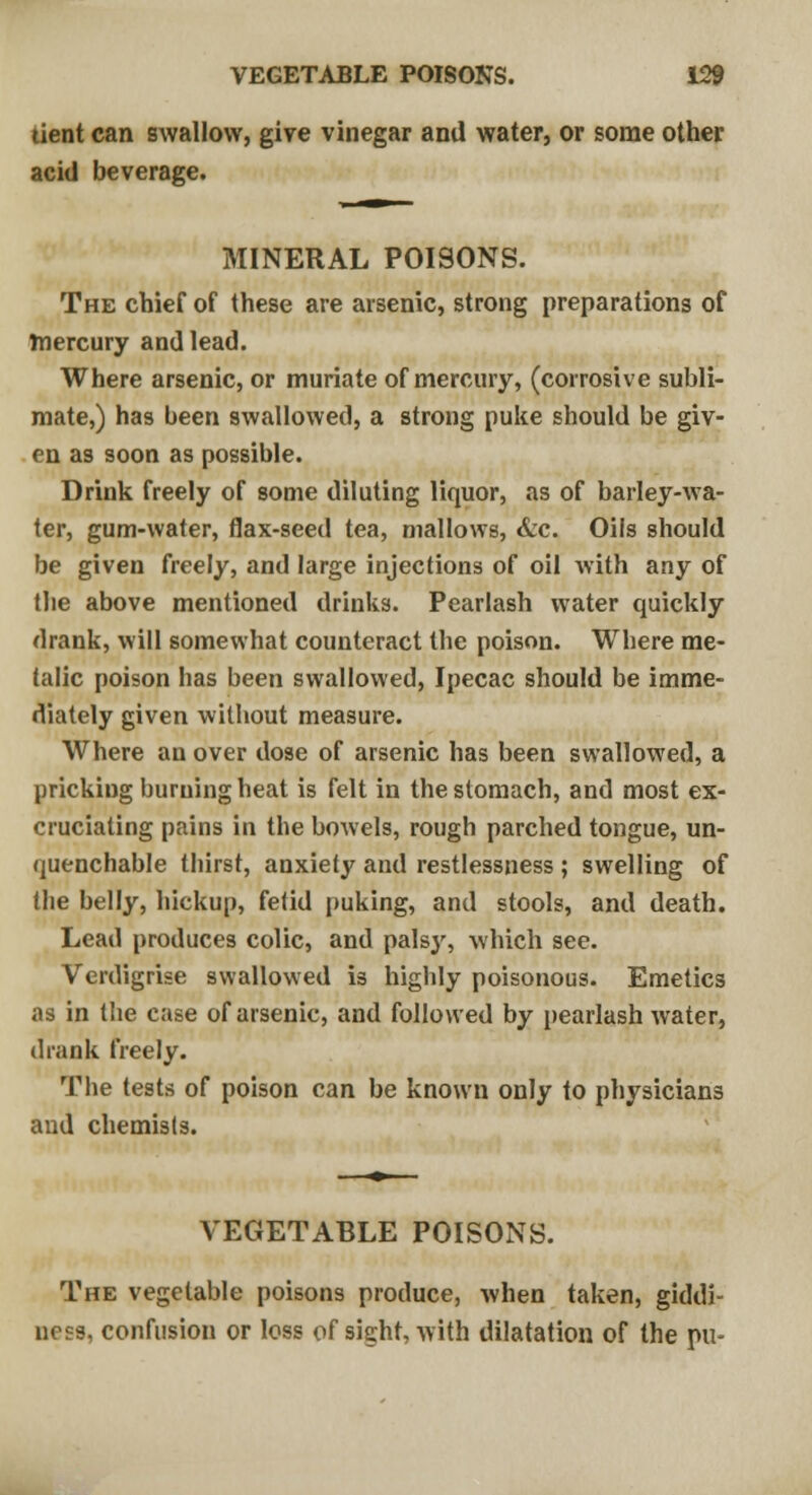 tient can swallow, give vinegar and water, or some other acid beverage. MINERAL POISONS. The chief of these are arsenic, strong preparations of mercury and lead. Where arsenic, or muriate of mercury, (corrosive subli- mate,) has been swallowed, a strong puke should be giv- en as soon as possible. Drink freely of some diluting liquor, as of barley-wa- ter, gum-water, flax-seed tea, mallows, &c. Oils should be given freely, and large injections of oil with any of the above mentioned drinks. Pearlash water quickly drank, will somewhat counteract the poison. Where me- lalic poison has been swallowed, Ipecac should be imme- diately given without measure. Where an over dose of arsenic has been swallowed, a pricking burning heat is felt in the stomach, and most ex- cruciating pains in the bowels, rough parched tongue, un- quenchable thirst, anxiety and restlessness ; swelling of the belly, hickup, fetid puking, and stools, and death. Lead produces colic, and palsy, which sec. Verdigrise swallowed is highly poisonous. Emetics as in the case of arsenic, and followed by pearlash water, drank freely. The tests of poison can be known only to physicians and chemists. VEGETABLE POISONS. The vegetable poisons produce, when taken, giddi- ness, confusion or loss of sight, with dilatation of the pu-