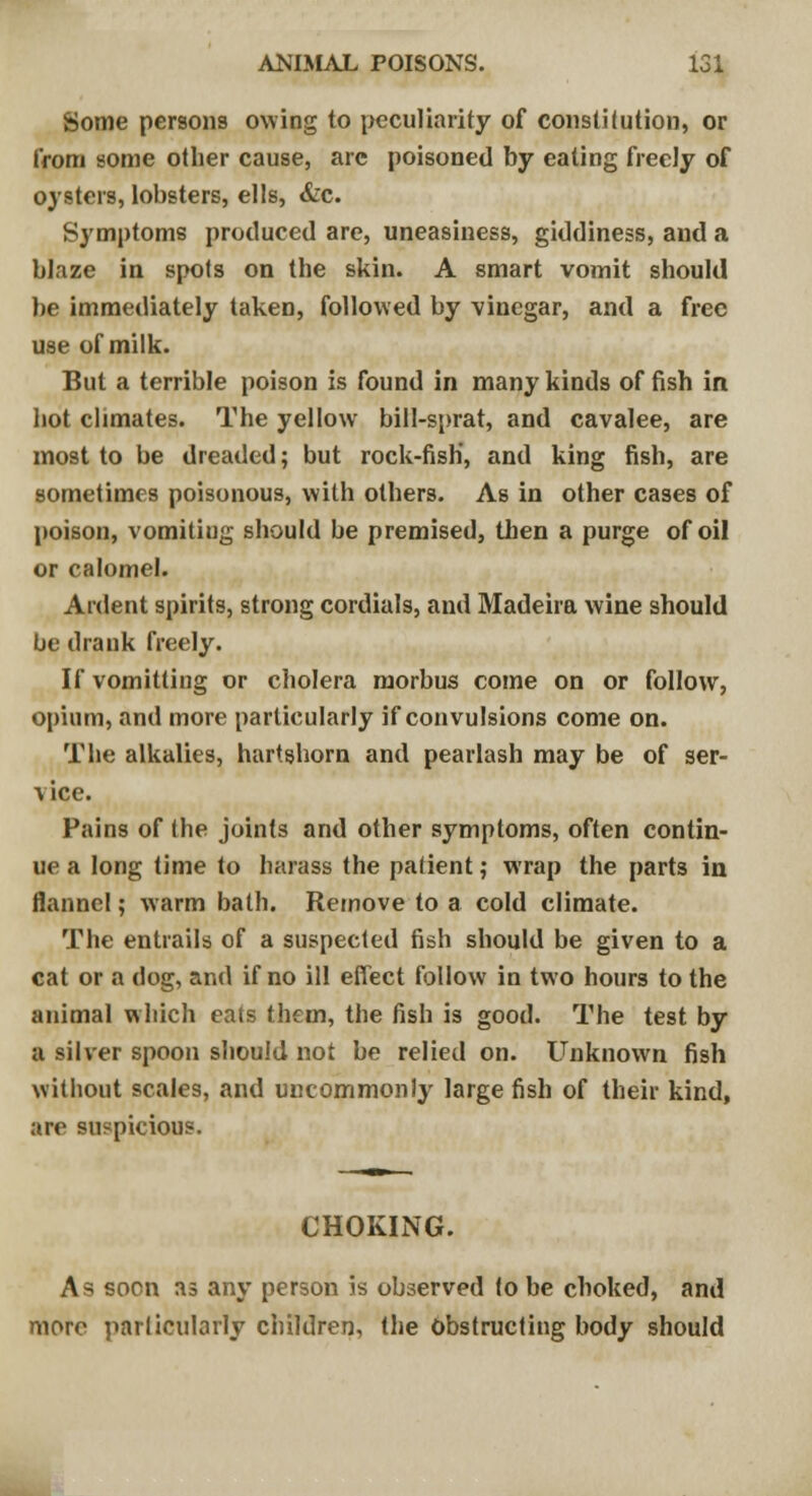 Some persons owing to peculiarity of constitution, or from some other cause, arc poisoned by eating freely of oysters, lobsters, ells, &c. Symptoms produced are, uneasiness, giddiness, and a blaze in spots on the skin. A smart vomit should be immediately taken, followed by vinegar, and a free use of milk. But a terrible poison is found in many kinds of fish in hot climates. The yellow bill-sprat, and cavalee, are most to be dreaded; but rock-fish', and king fish, are sometimes poisonous, with others. As in other cases of poison, vomiting should be premised, then a purge of oil or calomel. Ardent spirits, strong cordials, and Madeira wine should be drank freely. Ifvomitting or cholera morbus come on or follow, opium, and more particularly if convulsions come on. The alkalies, hartshorn and pearlash may be of ser- vice. Pains of the joints and other symptoms, often contin- ue a long time to harass the patient; wrap the parts in flannel; warm bath. Remove to a cold climate. The entrails of a suspected fish should be given to a cat or a dog, and if no ill effect follow in two hours to the animal which eats them, the fish is good. The test by a silver spoon should not be relied on. Unknown fish without scales, and uncommonly large fish of their kind, are suspicious. CHOKING. As soon as any person is observed to be choked, and more particularly children, the Obstructing body should