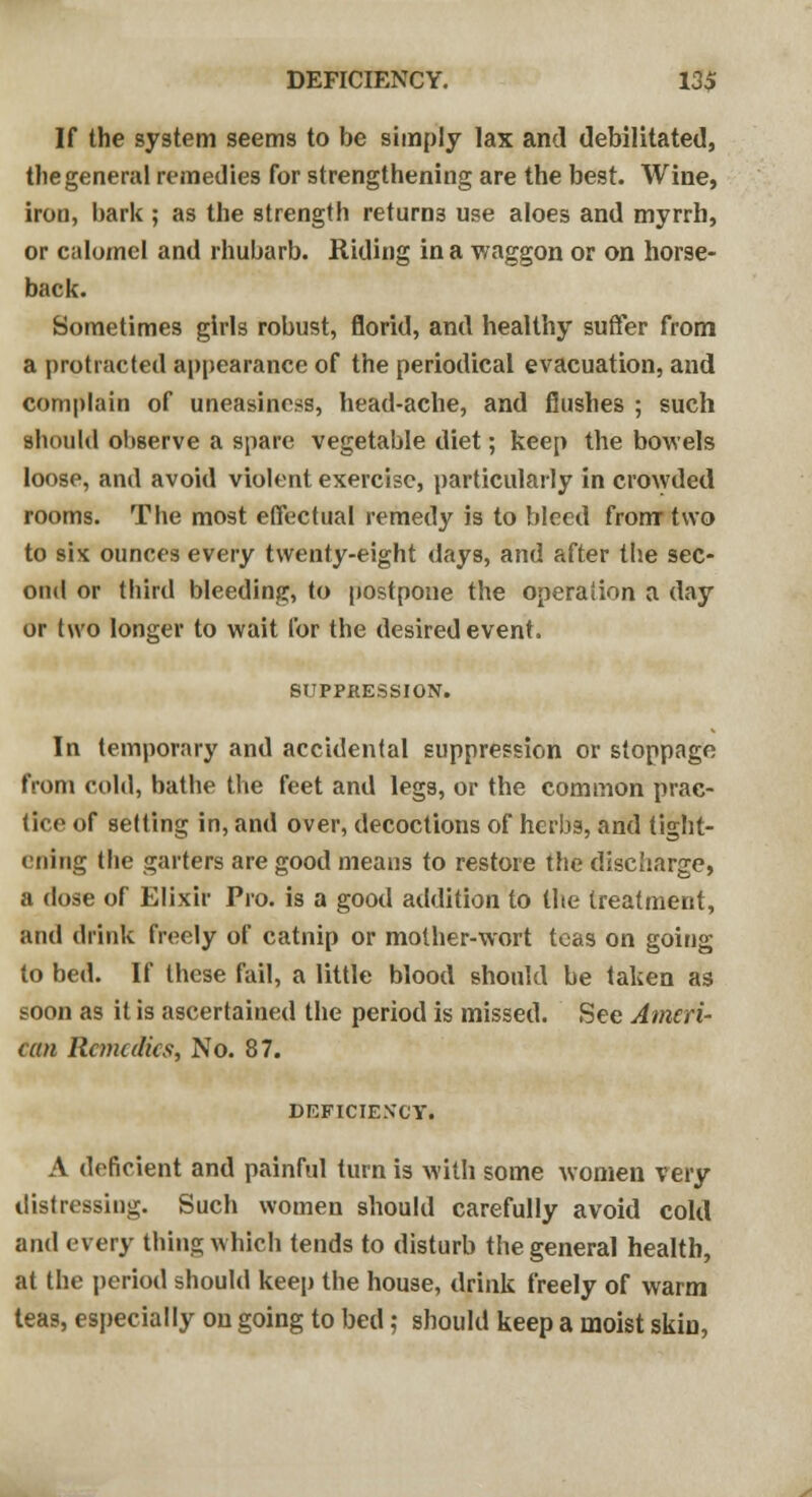 DEFICIENCY. 13$ If the system seems to be simply lax and debilitated, the general remedies for strengthening are the best. Wine, iron, bark ; as the strength returns use aloes and myrrh, or calomel and rhubarb. Riding in a waggon or on horse- back. Sometimes girls robust, florid, and healthy suffer from a protracted appearance of the periodical evacuation, and complain of uneasiness, head-ache, and flushes ; such should observe a spare vegetable diet; keep the bowels loose, and avoid violent exercise, particularly in crowded rooms. The most effectual remedy is to bleed from two to six ounces every twenty-eight days, and after the sec- ond or third bleeding, to postpone the operation a day or two longer to wait for the desired event. SUPPRESSION. In temporary and accidental suppression or stoppage from cold, bathe the feet and legs, or the common prac- tice of setting in, and over, decoctions of herbs, and tight- ening the garters are good means to restore the discharge, a dose of Elixir Pro. is a good addition to the treatment, and drink freely of catnip or mother-wort teas on going to bed. If these fail, a little blood should be taken as soon as it is ascertained the period is missed. See Ameri- can Remedies, No. 87. DEFICIENCY. A deficient and painful turn is with some women very distressing. Such women should carefully avoid cold and every thing which tends to disturb the general health, at the period should keep the house, drink freely of warm teas, especially on going to bed; should keep a moist skin,