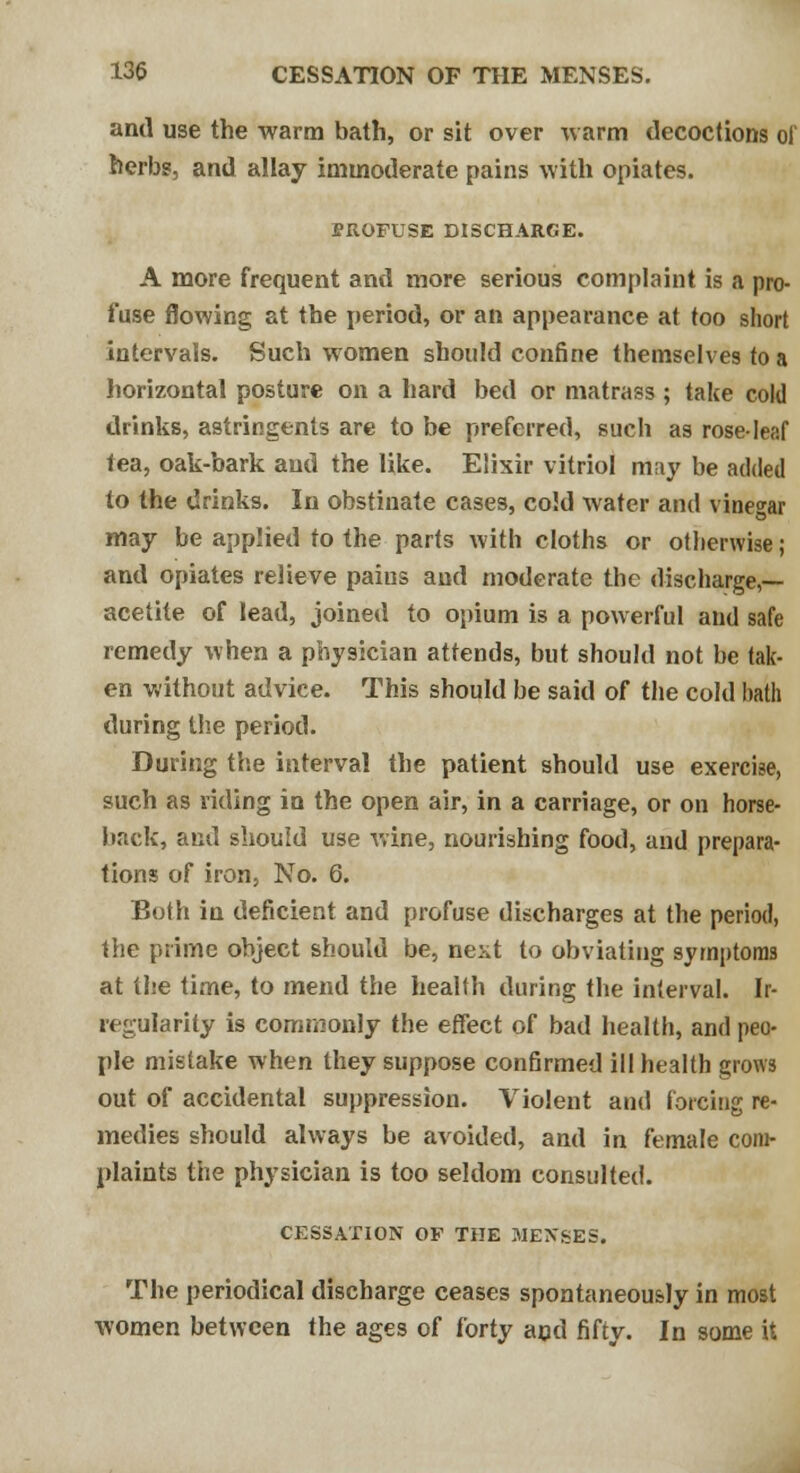 and use the warm bath, or sit over warm decoctions of herbs, and allay immoderate pains with opiates. EROFUSE DISCHARGE. A more frequent and more serious complaint is a pro- fuse flowing at the period, or an appearance at too short intervals. Such women should confine themselves to a horizontal posture on a hard bed or matrass ; take cold drinks, astringents are to be preferred, such as rose-leaf tea, oak-bark and the like. Elixir vitriol may be added to the drinks. In obstinate cases, cold water and vinegar may be applied to the parts with cloths or otherwise; and opiates relieve paius and moderate the discharge,— acetite of lead, joined to opium is a powerful and safe remedy when a physician attends, but should not be tak- en without advice. This should be said of the cold hath during the period. During the interval the patient should use exercise, such as riding in the open air, in a carriage, or on horse- back, and should use wine, nourishing food, and prepara- tions of iron, No. 6. Both in deficient and profuse discharges at the period, the prime object should be, next to obviating symptoms at the time, to mend the health during the interval. Ir- regularity is commonly the effect of bad health, and peo- ple mistake when they suppose confirmed ill health grows out of accidental suppression. Violent and forcing re- medies should always be avoided, and in female com- plaints the physician is too seldom consulted. CESSATION OF THE JiIEXSES. The periodical discharge ceases spontaneously in most women between the ages of forty and fifty. In some it