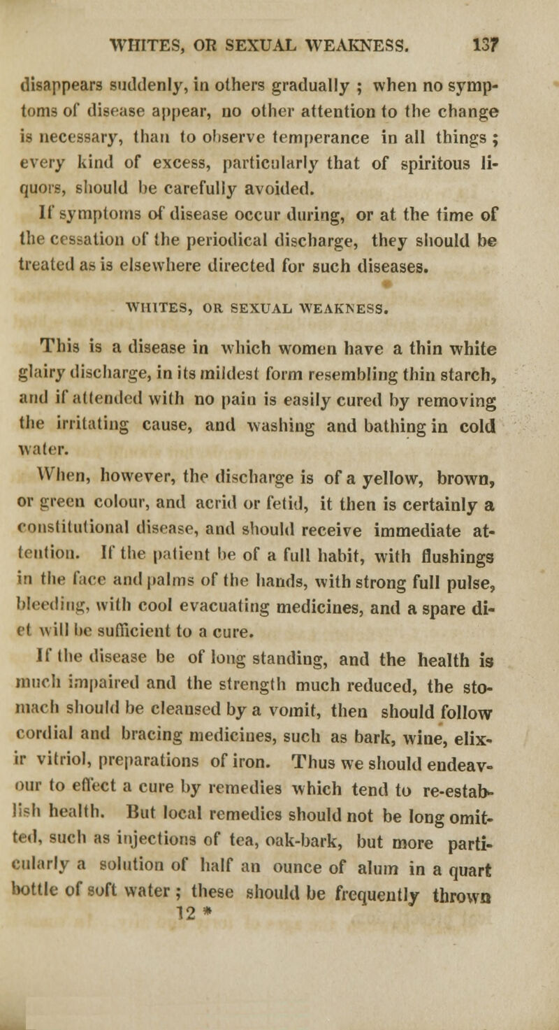 disappears suddenly, in others gradually ; when no symp- toms of disease appear, no other attention to the change is necessary, than to ohserve temperance in all things ; every kind of excess, particularly that of spiritous li- quors, should he carefully avoided. If symptoms of disease occur during, or at the time of the cessation of the periodical discharge, they should be treated as is elsewhere directed for such diseases. AVIUTES, OR SEXUAL WEAKNESS. This is a disease in which women have a thin white glairy discharge, in its mildest form resembling thin starch, and if attended with no pain is easily cured by removing the irritating cause, and washing and bathing in cold water. When, however, the discharge is of a yellow, brown, or green colour, and acrid or fetid, it then is certainly a constitutional disease, and should receive immediate at- tention. If the patient be of a full habit, with flushings in the face and palms of the hands, with strong full pulse, bleeding, with cool evacuating medicines, and a spare di- et will he sufficient to a cure. If the disease be of long standing, and the health is much impaired and the strength much reduced, the sto- mach should be cleansed by a vomit, then should follow cordial and bracing medicines, such as bark, wine, elix- ir vitriol, preparations of iron. Thus we should endeav- our to effect a cure by remedies which tend to re-estab- lish health. But local remedies should not be long omit- ted, such as injections of tea, oak-bark, but more parti- cularly a solution of half an ounce of alum in a quart bottle of soft water ; these should be frequently thrown 12*