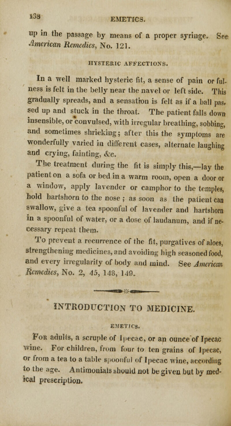 EMETICS. up m the passage by means of a proper syringe. See American Remedies, No. 121. HYSTERIC AFFECTIONS. In a well marked hysteric fit, a sense of pain or ful- ness is felt in the belly near the navel or left side. This gradually spreads, and a sensation is felt as if a ball pas, sed up and stack in the throat. The patient falls down insensible, or convulsed, with irregular breathing, sobbing, and sometimes shrieking; after this the symptoms are wonderfully varied in different cases, alternate laughing and crying, fainting, &c. The treatment during the fit is simply this,—lay the patient on a sofa or bed in a warm room, open a door or a window, apply lavender or camphor to the temples, hold hartshorn to the nose ; as soon as the patient can swallow, give a tea spoonful of lavender and hartshorn in a spoonful of water, or a dose of laudanum, and if ne- cessary repeat them. To prevent a recurrence of the fit, purgatives of aloes, strengthening medicines, and avoiding high seasoned food, and every irregularity of body and mind. See American, Remedies, No. 2, 45, 148, 149. INTRODUCTION TO MEDICINE. EMETICS. For adults, a scruple of Ipecac, or an ounce of Ipecac wine. For children, from four to ten grains of Ipecac, or from a tea to a table spoonful of Ipecac wine, according to the Hge. Antiraouials should not be given but by med- ical prescription.