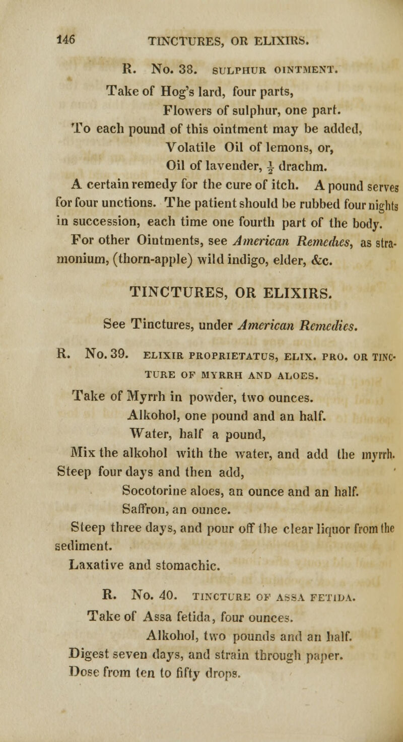 R. No. 38. SULPHUR OINTMENT. Take of Hog's lard, four parts, Flowers of sulphur, one pari. To each pound of this ointment may be added, Volatile Oil of lemons, or, Oil of lavender, i drachm. A certain remedy for the cure of itch. A pound serves for four unctions. The patient should be rubbed four nights in succession, each time one fourth part of the body. For other Ointments, see American Remedies, as stra- monium, (thorn-apple) wild indigo, elder, &c. TINCTURES, OR ELIXIRS. See Tinctures, under American Remedies. R. No. 39. ELIXIR PROPRIETATUS, ELIX. PRO. OR TINC- TURE OF MYRRH AND ALOES. Take of Myrrh in powder, two ounces. Alkohol, one pound and an half. Water, half a pound, Mix the alkohol with the water, and add the myrrh. Steep four days and then add, Socotorine aloes, an ounce and an half. Saffron, an ounce. Steep three days, and pour off the clear liquor from the sediment. Laxative and stomachic. R. No. 40. TINCTURE OF ASSA FET1LA. Take of Assa fetida, four ounces. Alkohol, two pounds and an half. Digest seven days, and strain through paper. Dose from ien to fifty drops.