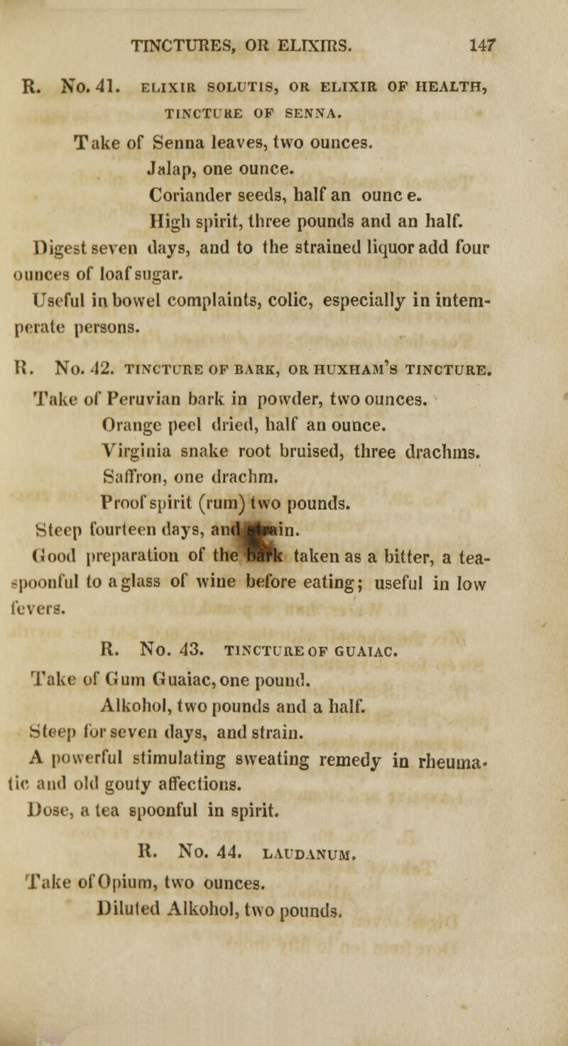 R. NO. 41. ELIXIR SOLUTIS, OR ELIXIR OF HEALTH, TINCTURE OF SENNA. Take of Senna leaves, two ounces. Jalap, one ounce. Coriander seeds, half an ounc e. High spirit, three pounds and an half. Digest seven days, and to the strained liquor add four ounces of loaf sugar. Useful in bowel complaints, colic, especially in intem- perate persons. R. No. 42. TINCTURE OF BARK, OR HUXHAJl's TINCTURE. Take of Peruvian bark in powder, two ounces. Orange peel dried, half an ounce. Virginia snake root bruised, three drachms. Saffron, one drachm. Proof spirit (rum) two pounds. Steep fourteen days, andjgbain. Good preparation of the Wtk taken as a bitter, a tea- spoonful to a glass of wine before eating; useful in low levers. R. NO. 43. TINCTURE OF GUAIAC. Take of Gum Guaiac, one pound. Alkohol, two pounds and a half. Steep for seven days, and strain. A powerful stimulating sweating remedy in rheuma- tic and old gouty affections. Dose, a tea spoonful in spirit. R. No. 44. LAUDANUM. Take of Opium, two ounces. Diluted Alkohol, two pounds.