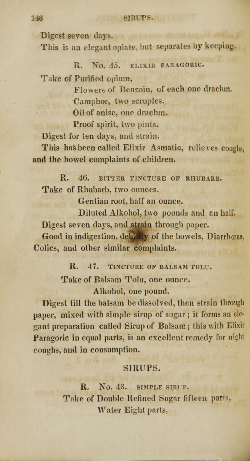 1-48 HIKLTS. Digest seven days. This is an elegant opiate, but separates by keeping. R. No. 45. ELIXIR PARAGORIC Take of Purified opium, Flowers of Benzoin, of each one drachm. Camphor, two scruples. Oil of anise, one drachm* Proof spirit, two pints. Digest for ten days, and strain. This has been called Elixir Asmatic, relieves coughs, and the bowel complaints of children. R. 46. BITTER TINCTURE OF RHUBARB. Take of Rhubarb, two ounces. Gentian root, half an ounce. Diluted Alkohol, two pounds and an half. Digest seven days, and jjigun through paper. Good in indigestion, delS^r of the bowels, Diarrhoea?, Colics, and other similar complaints. R. 47. TINCTURE OF BALSAM TOLU. Take of Balsam Tolu, one ounce. Alkohol, one pound. Digest till the balsam be dissolved, then strain through paper, mixed with simple sirup of sugar ; it forms an ele- gant preparation called Sirup of Balsam; this with Elixir Paragoric in equal parts, is an excellent remedy for night coughs, and in consumption. SIRUPS. R. No. 48. SIMPLE SIRUP. Take of Double Refined Sugar fifteen parts,. Water Eight parts,