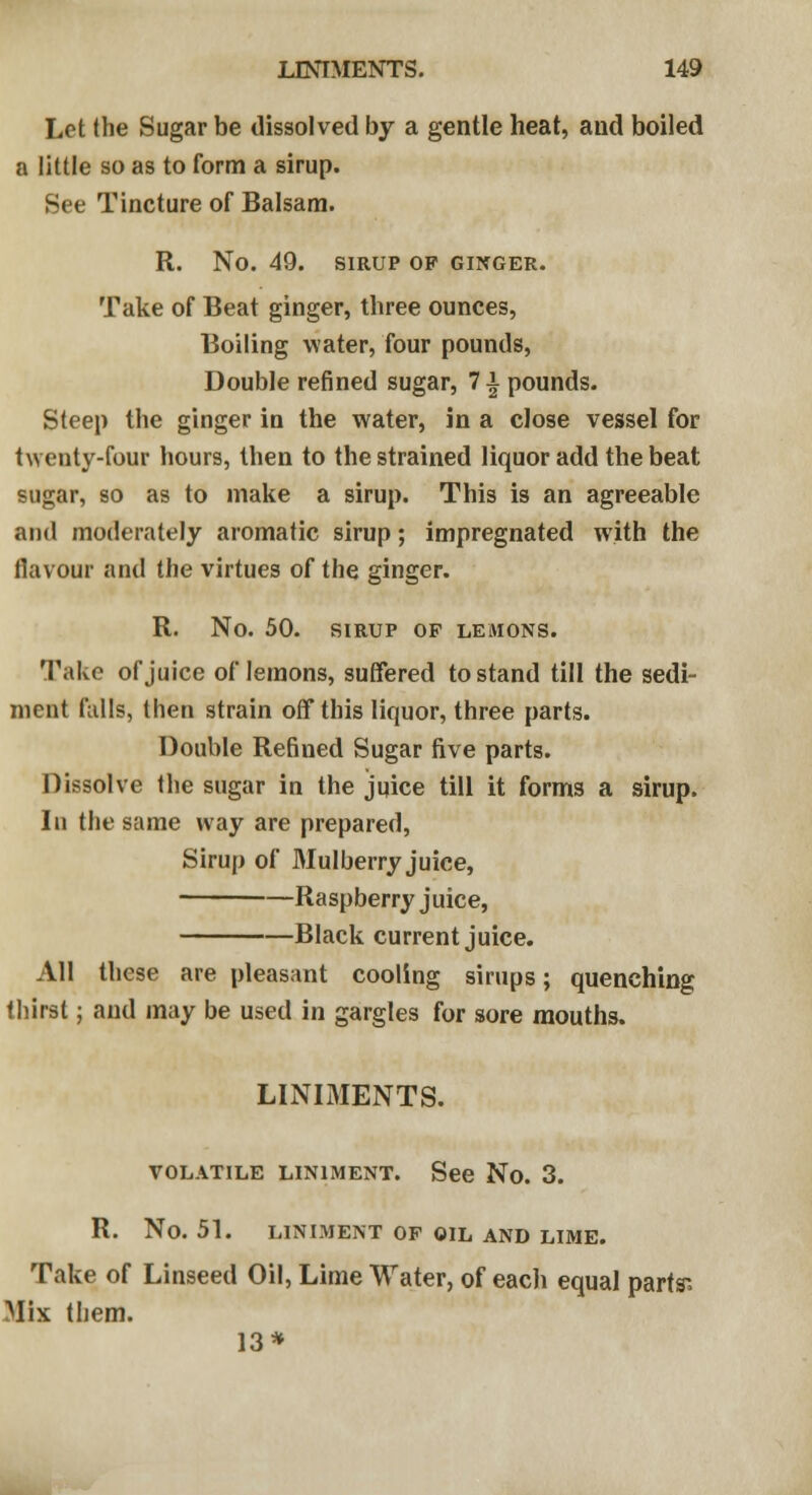 Let the Sugar be dissolved by a gentle heat, and boiled a little so as to form a sirup. See Tincture of Balsam. R. No. 49. SIRUP OP GINGER. Take of Beat ginger, three ounces, Boiling water, four pounds, Double refined sugar, 1\ pounds. Steep the ginger in the water, in a close vessel for twenty-four hours, then to the strained liquor add the beat sugar, so as to make a sirup. This is an agreeable and moderately aromatic sirup; impregnated with the flavour and the virtues of the ginger. R. No. 50. SIRUP OF LEMONS. Take of juice of lemons, suffered to stand till the sedi- ment falls, then strain off this liquor, three parts. Double Refined Sugar five parts. Dissolve the sugar in the juice till it forms a sirup. In the same way are prepared, Sirup of Mulberry juice, Raspberry juice, Black current juice. All these are pleasant cooling sirups; quenching thirst; and may be used in gargles for sore mouths. LINIMENTS. VOLATILE LINIMENT. See No. 3. R. No. 51. LINIMENT OP OIL AND LIME. Take of Linseed Oil, Lime Water, of each equal parts'. Mix them. 13*