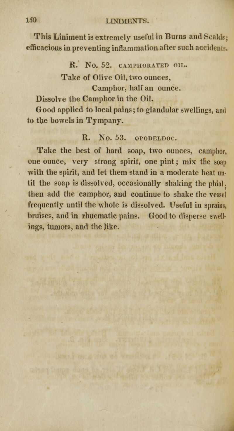 This Liniment is extremely useful in Burns and Scalds; efficacious in preventing inflammation after such accidents. R.' No. 52. CAMPHORATED OIL. Take of Olive Oil, two ounces, Camphor, half an ounce. Dissolve the Camphor in the Oil. Good applied to local pains; to glandular swellings, anil to the bowels in Tympany. R. No. 53. OPODELDOC. Take the best of hard soap, two ounces, camphor, one ounce, very strong spirit, one pint; mix the soap with the spirit, and let them stand in a moderate heat un- til the soap is dissolved, occasionally shaking the phial. then add the camphor, and continue to shake the vessel frequently until the whole is dissolved. Useful in sprains, bruises, and in rhuematic pains. Good to disperse swell- ings, tumors, and the like.