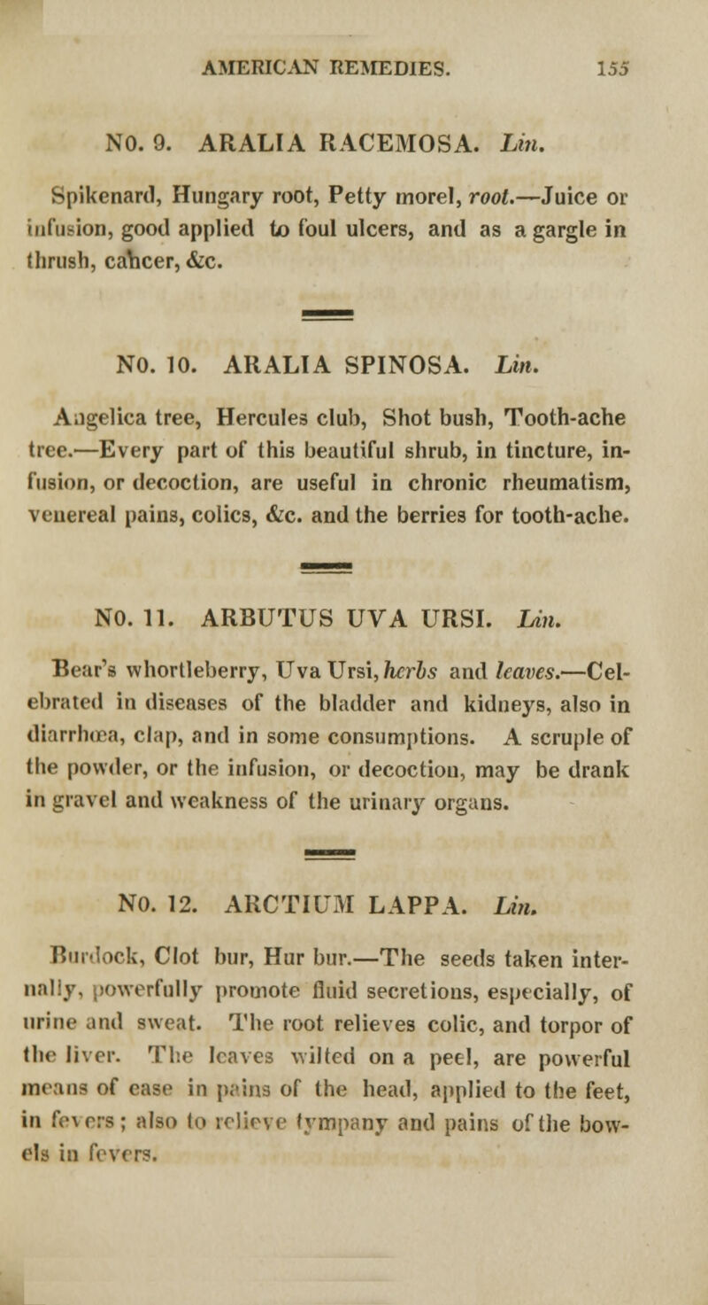 NO. 9. ARALIA RACEMOSA. Lin. Spikenard, Hungary root, Petty morel, root.—Juice or infusion, good applied to foul ulcers, and as a gargle in thrush, caVicer, &c. NO. 10. ARALIA SPINOSA. Lin. Angelica tree, Hercules club, Shot bush, Tooth-ache tree.—Every part of this beautiful shrub, in tincture, in- fusion, or decoction, are useful in chronic rheumatism, venereal pains, colics, &c. and the berries for tooth-ache. NO. 11. ARBUTUS UVA URSI. Lin. Bear's whortleberry, Uva Ursi, herbs and leaves.—Cel- ebrated in diseases of the bladder and kidneys, also in diarrhoea, clap, and in some consumptions. A scruple of the powder, or the infusion, or decoction, may be drank in gravel and weakness of the urinary organs. NO. 12. ARCTIUM LAPPA. Lin. Burdock, Clot bur, Hur bur.—The seeds taken inter- nally, powerfully promote fluid secretions, especially, of urine and sweat. The root relieves colic, and torpor of the liver. The leaves wilted on a peel, are powerful means of ease in pains of the head, applied to the feet, in fe\crs; also to relieve tympany and pains of the bow- els in fevers.