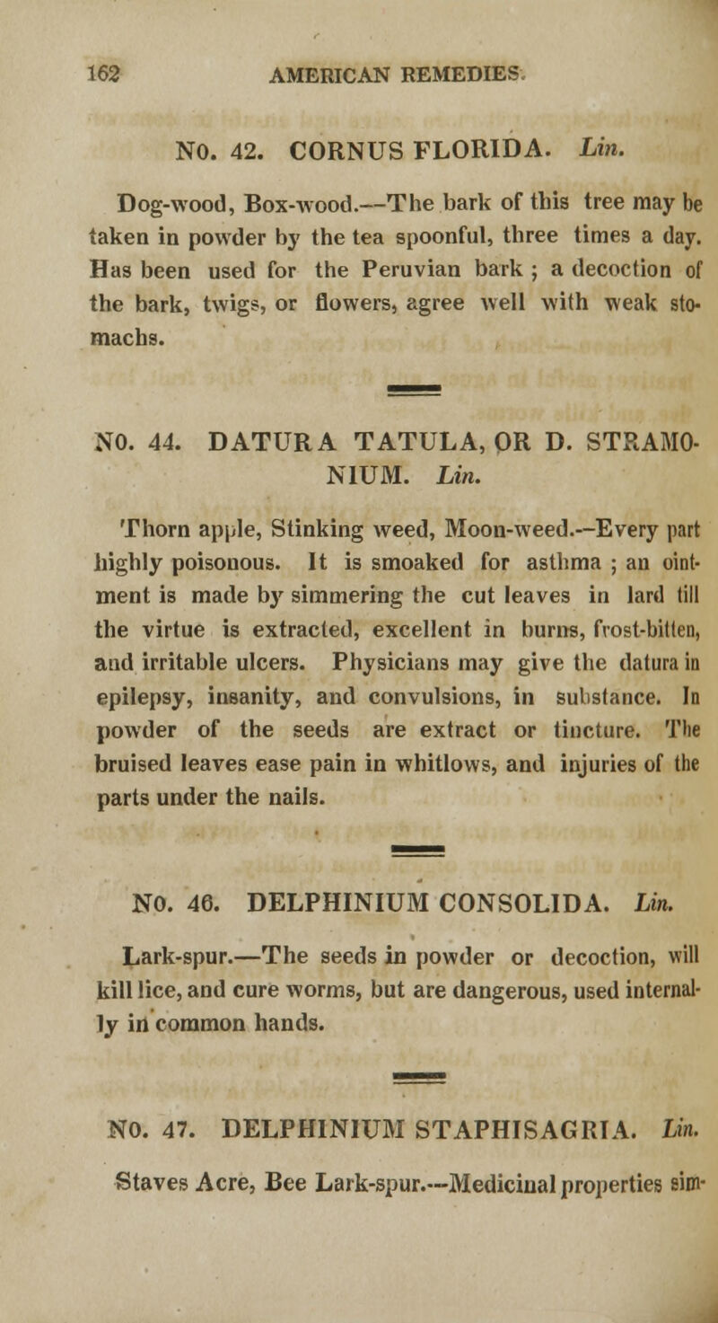 NO. 42. CORNUS FLORIDA. Lin. Dog-wood, Box-wood.—The bark of this tree may be taken in powder by the tea spoonful, three times a day. Has been used for the Peruvian bark ; a decoction of the bark, twigs, or flowers, agree well with weak sto- machs. NO. 44. DATURA TATULA, OR D. STRAMO- NIUM. Lin. Thorn apple, Stinking weed, Moon-weed.—Every part highly poisonous. It is smoaked for asthma ; an oint- ment is made b)' simmering the cut leaves in lard till the virtue is extracted, excellent in hurns, frost-bitten, and irritable ulcers. Physicians may give the datura in epilepsy, insanity, and convulsions, in substance. In powder of the seeds are extract or tincture. The bruised leaves ease pain in whitlows, and injuries of the parts under the nails. NO. 46. DELPHINIUM CONSOLIDA. Lin. Lark-spur.—The seeds in powder or decoction, will kill lice, and cure worms, but are dangerous, used internal- ly in common hands. NO. 47. DELPHINIUM ST APHIS AG RI A. Lin. Staves Acre, Bee Lark-spur.---Medicinal properties aim-