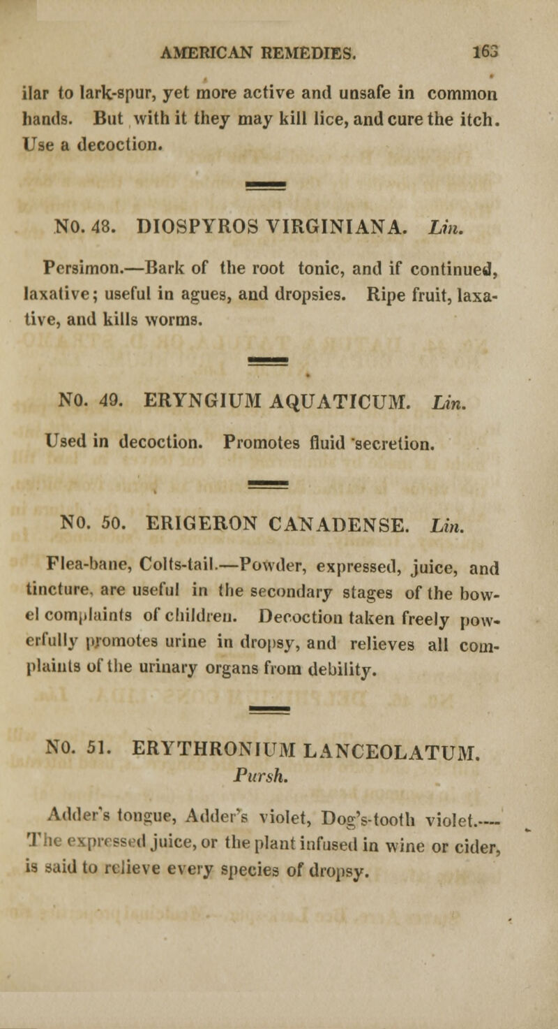 ilar to lark-spur, yet more active and unsafe in common hands. But with it they may kill lice, and cure the itch. Use a decoction. NO. 48. DIOSPYROS VIRGINIAN A. Lin. Persimon.—Bark of the root tonic, and if continued, laxative; useful in agues, and dropsies. Ripe fruit, laxa- tive, and kills worms. NO. 49. ERYNGIUM AQUATICUM. Lin. Used in decoction. Promotes fluid secretion. NO. 50. ERIGERON CANADENSE. Lin. Flea-bane, Colts-tail.—Powder, expressed, juice, and tincture, are useful in the secondary stages of the bow- el complaints of children. Decoction taken freely pow- erfully promotes urine in dropsy, and relieves all com- plaints of the urinary organs from debility. NO. 51. ERYTHRONIUM LANCEOLATUM. Pursh. Adder's tongue, Adder's violet, Dog's-tooth violet. The expressed juice, or the plant infused in wine or cider, is said to relieve every species of dropsy.