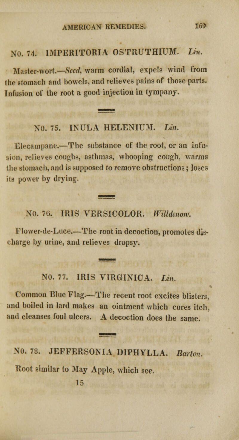 NO. 74. IMPERITORIA OSTRUTHIUM. Lin. Master-wort.—Seed, warm cordial, expels wind from the stomach and bowels, and relieves pains of those parts. Infusion of the root a good injection in tympany. NO. 75. INULA HELENIUM. Lin. Elecampane.—The substance of the root, or an infu- sion, relieves coughs, asthmas, whooping cough, warms Hie stomach, and is supposed to remove obstructions; loses its power by drying. NO. 70. IRIS VERSICOLOR. Willdcnow. FIower-de-Luce.—The root in decoction, promotes dis- charge by urine, and relieves dropsy. NO. 77. IRIS VIRGINICA. Lin. Common Blue Flag.—The recent root excites blisters, and boiled in lard makes an ointment which cures itch, and cleanses foul ulcers. A decoction does the same. NO. 78. JEPFERSONIA DIPHYLLA. Barton, Root similar to May Apple, which see.