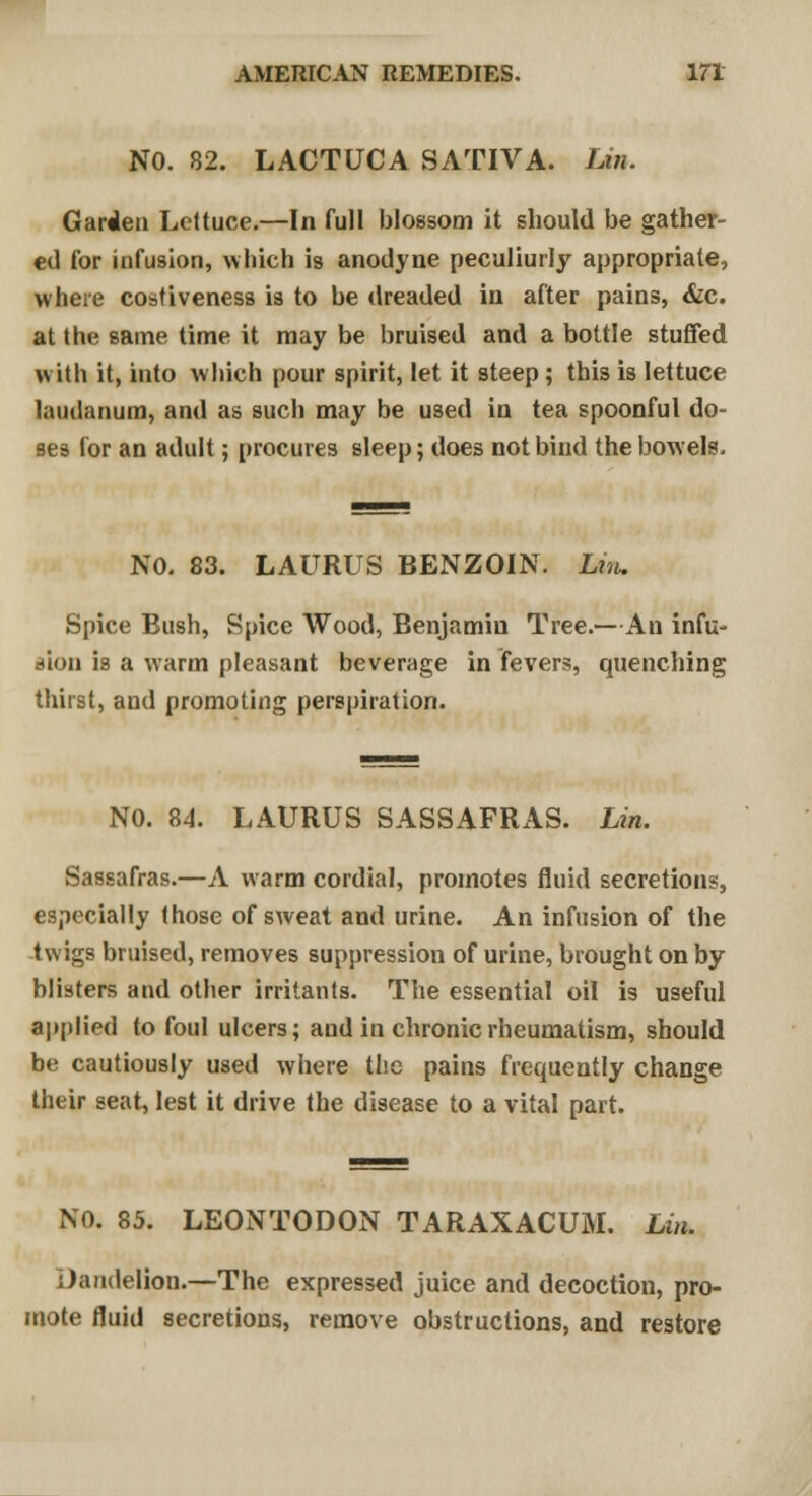 NO. 82. LACTUCA SATIVA. Lin. Garden Lettuce.—In full blossom it should be gather- ed tor infusion, which is anodyne peculiurly appropriate, where costiveness is to be dreaded in after pains, &c. at the same time it may be bruised and a bottle stuffed with it, into which pour spirit, let it steep; this is lettuce laudanum, and as such may be used in tea spoonful do- ses for an adult; procures sleep; does not bind the bowels. NO. 83. LAURUS BENZOIN. Lin. Spice Bush, Spice Wood, Benjamin Tree.—An infu- sion is a warm pleasant beverage in fevers, quenching thirst, and promoting perspiration. NO. 84. LAURUS SASSAFRAS. Lin. Sassafras.—A warm cordial, promotes fluid secretions, especially those of sweat and urine. An infusion of the twigs bruised, removes suppression of urine, brought on by blisters and other irritants. The essential oil is useful applied to foul ulcers; and in chronic rheumatism, should be cautiously used where the pains frequently change their seat, lest it drive the disease to a vital part. NO. 85. LEONTODON TARAXACUM. Lin. Dandelion.—The expressed juice and decoction, pro- mote fluid secretions, remove obstructions, and restore