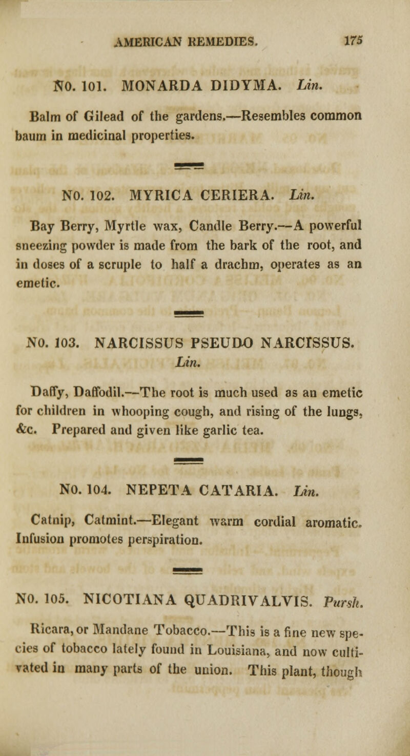NO. 101. MONARDA DIDYMA. Lin. Balm of Gilead of the gardens.—Resembles common baum in medicinal properties. NO. 102. MYRICA CERIERA. Lin. Bay Berry, Myrtle wax, Candle Berry.—A powerful sneezing powder is made from the bark of the root, and in doses of a scruple to half a drachm, operates as an emetic. NO. 103. NARCISSUS PSEUDO NARdSSUS. Lin. Daffy, Daffodil.—The root is much used as an emetic for children in whooping cough, and rising of the lungs, &c. Prepared and given like garlic tea. NO. 104. NEPETA CAT ARIA. Lin. Catnip, Catmint.—Elegant warm cordial aromatic. Infusion promotes perspiration. NO. 105. NICOTIANA QUADRIVALVIS. Pursh. Ricara, or Mandane Tobacco.—This is a fine new spe- cies of tobacco lately found in Louisiana, and now culti- vated in many parts of the union. This plant, though