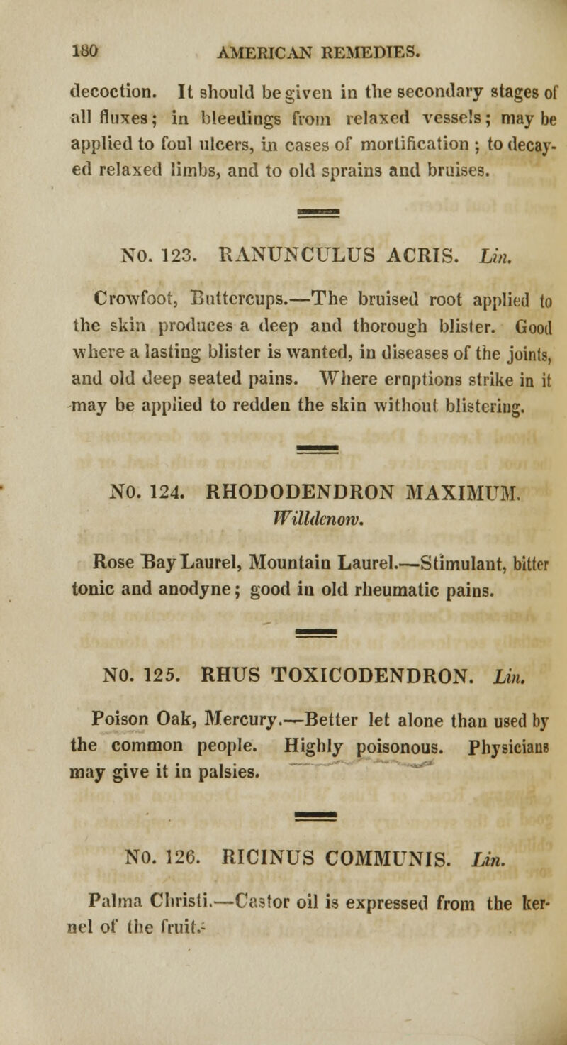 decoction. It should be given in the secondary stages of all fluxes; in bleedings from relaxed vessels; may be applied to foul ulcers, in cases of mortification ; to decay- ed relaxed limbs, and to old sprains and bruises. NO. 123. RANUNCULUS ACRIS. Lin. Crowfoot, Buttercups.—The bruised root applied to the skin produces a deep and thorough blister. Good where a lasting blister is wanted, in diseases of the joints, and old deep seated pains. Where eruptions strike in it may be applied to redden the skin without blistering. NO. 124. RHODODENDRON MAXIMUM. Willdcnow. Rose Bay Laurel, Mountain Laurel.—Stimulant, bitter tonic and anodyne; good in old rheumatic pains. NO. 125. RHUS TOXICODENDRON. Lin. Poison Oak, Mercury.—Better let alone than used by the common people. Highly poisonous. Physicians may give it in palsies. NO. 126. RICINUS COMMUNIS. Lin. Palma Chrisli.—C«3tor oil is expressed from the ker- nel of the fruit.-