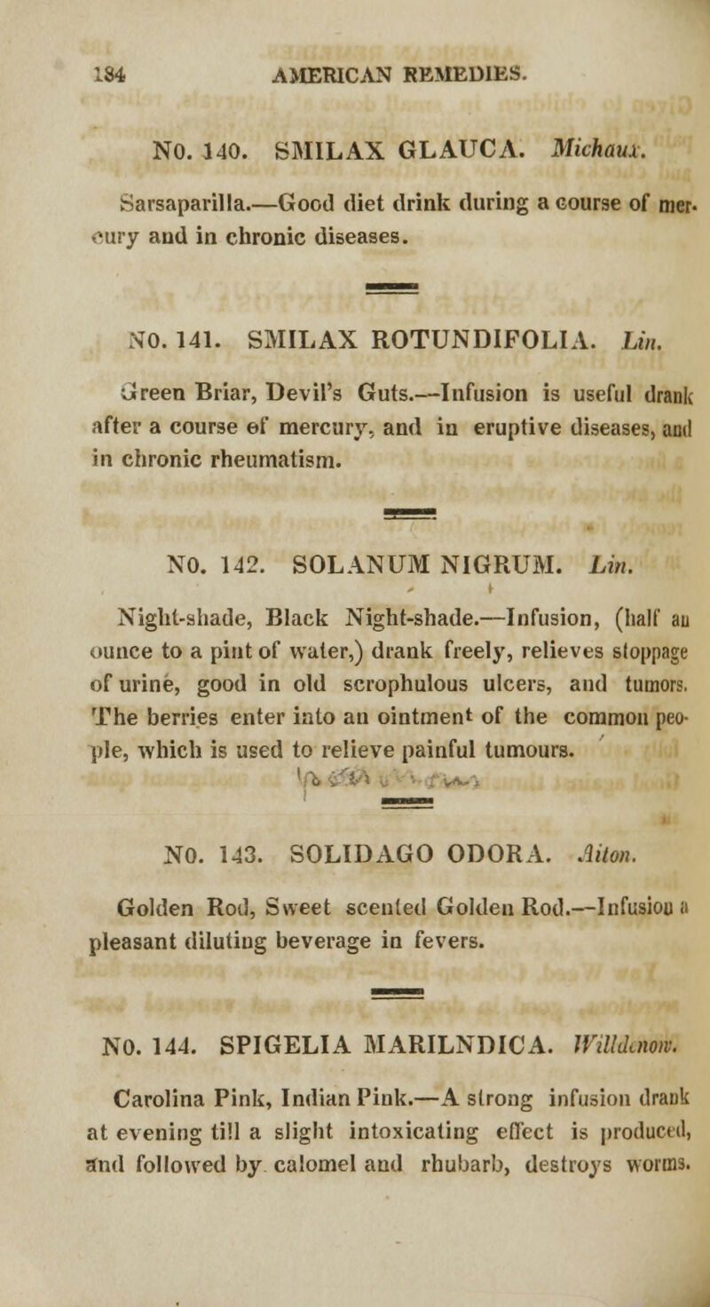 NO. 140. SMIL AX GLAUCA. Michaux. Sarsaparilla.—Good diet drink during a course of mer- cury and in chronic diseases. SO. 141. SMILAX ROTUNDIFOLIA. Lin. Green Briar, Devil's Guts.—Infusion is useful drank after a course ef mercury, and in eruptive diseases, and in chronic rheumatism. NO. 142. SOLANUM NIGRUM. Lin. Night-shade, Black Night-shade.—Infusion, (half au ounce to a pint of water,) drank freely, relieves stoppage of urine, good in old scrophulous ulcers, and tumor?. The berries enter into an ointment of the common peo- ple, which is used to relieve painful tumours. NO. 143. SOLID AGO ODOR A. Mon. Golden Rod, Sweet scented Golden Rod.—Infusion a pleasant diluting beverage in fevers. NO. 144. SPIGELIA MARILNDICA. Willduioiv. Carolina Pink, Indian Pink.—A strong infusion drank at evening till a slight intoxicating effect is produced, and followed by calomel and rhubarb, destroys worms.