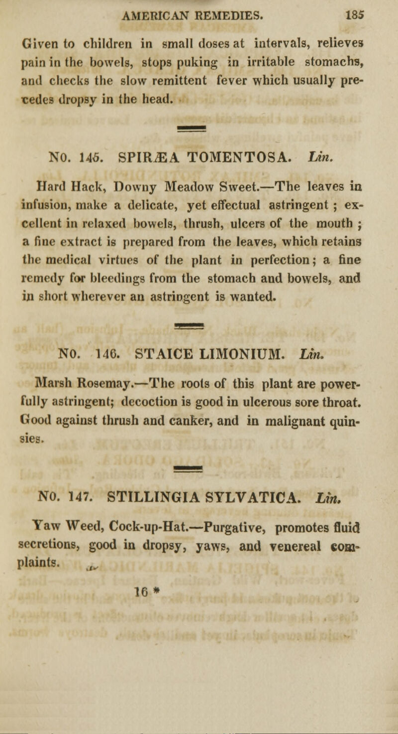 Given to children in small doses at intervals, relieves pain in the bowels, stops puking in irritable stomachs, and checks the slow remittent fever which usually pre- cedes dropsy in the head. NO. 146. SPIILEA TOMENTOSA. Lin. Hard Hack, Downy Meadow Sweet.—The leaves in infusion, make a delicate, yet effectual astringent ; ex- cellent in relaxed bowels, thrush, ulcers of the mouth ; a fine extract is prepared from the leaves, which retains the medical virtues of the plant in perfection; a fine remedy for bleedings from the stomach and bowels, and in short wherever an astringent is wanted. NO. 146. STAICE LIMONIUM. Lin. Marsh Rosemay.—The roots of this plant are power- fully astringent; decoction is good in ulcerous sore throat. Good against thrush and canker, and in malignant quin- sies. NO. 147. STILLINGIA SYLVATICA. Lin. Yaw Weed, Cock-up-Hat.—Purgative, promotes fluid secretions, good in dropsy, yaws, and venereal com- plaints. 16*