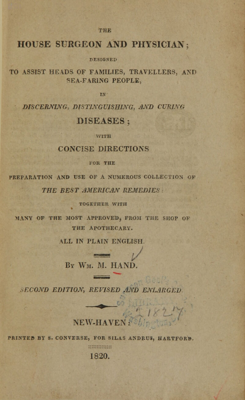 THE HOUSE SURGEON AND PHYSICIAN; DESIGNED TO ASSIST HEADS OF FAMILIES, TRAVELLERS, AND SEA-FARING PEOPLE, IN DISCERNING, DISTINGUISHING, AND CURING DISEASES ; WITH CONCISE DIRECTIONS FOR THE PREPARATION AND USE OF A NUMEROUS COLLECTION OF THE BEST AMERICAN REMEDIES TOGETHER WITH MANY OF THE MOST APPROVED, FROM THE SHOP OF THE APOTHECARY. ALL IN PLAIN ENGLISH. l/ By Wm. M. HAND. SECOND EDITION, REVISED AND ENLARGED NEW-HAVEN j PRINTED BY S. CONVERSE, FOR SILAS ANDRUS, HARTFORW. 1820.