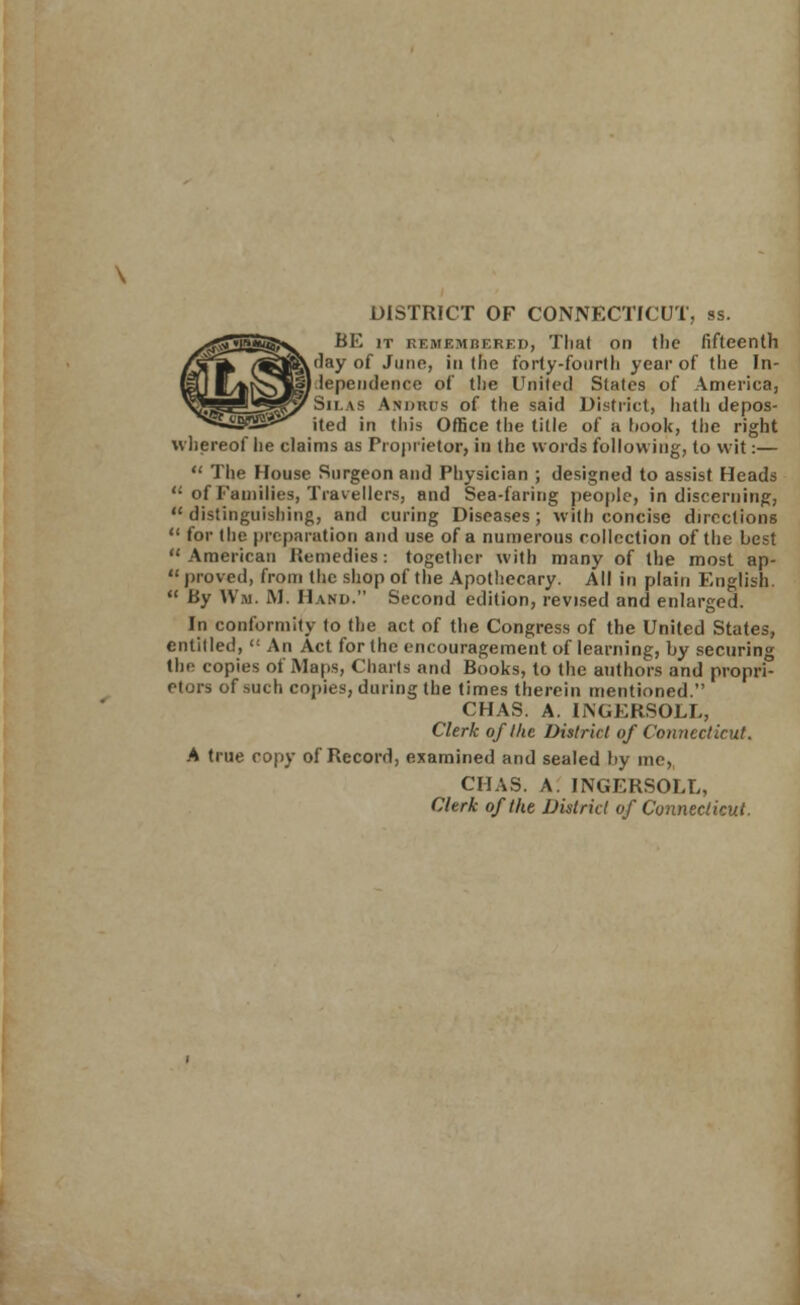 DISTRICT OF CONNECTICUT, ss. BE it remembered, That on the fifteenth tday of June, in the forty-fourth year of the In- dependence of the United States of America, Sn \s Andhus of the said District, hath depos- ited in this Office the title of a hook, the right whereof lie claims as Proprietor, in the words following, to wit:—  The House Surgeon and Physician ; designed to assist Heads <; of Families, Travellers, and Sea-faring people, in discerning,  distinguishing, and curing Diseases ; with concise directions  for the preparation and use of a numerous collection of the best American Remedies: together with many of the most ap-  proved, from the shop of the Apothecary. All in plain English.  By Wm. IM. Hand. Second edition, revised and enlarged. In conformity to the act of the Congress of the United States, entitled, <c An Act for the encouragement of learning, by securing the copies of Maps, Charts and Books, to the authors and propri- etors of such copies, during the times therein mentioned. CHAS. A. INGERSOLL, Clerk of the District of Connecticut. A true copy of Record, examined and sealed by me, CHAS. A INGERSOLL, Clerk of the District of Connecticut.