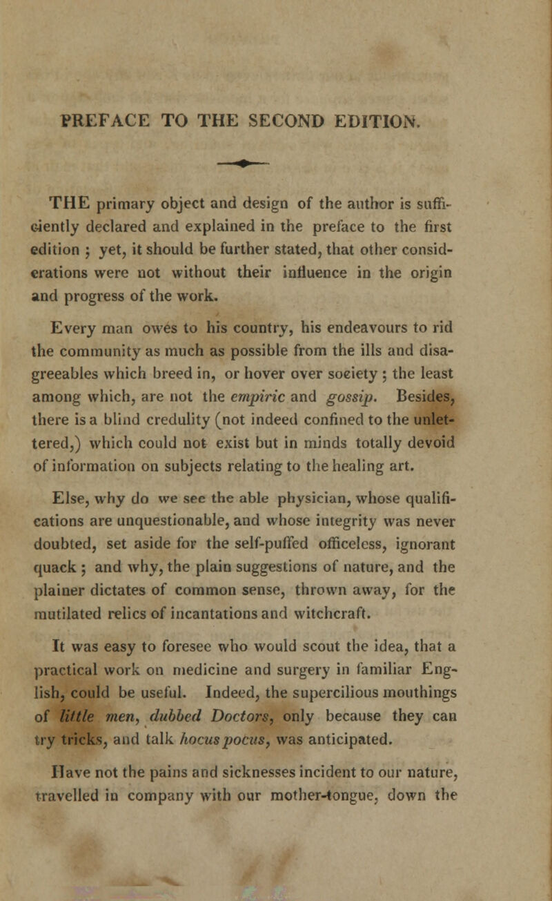 THE primary object and design of the author is suffi- ciently declared and explained in the preface to the first edition j yet, it should be further stated, that other consid- erations were not without their influence in the origin and progress of the work. Every man owes to his country, his endeavours to rid the community as much as possible from the ills and disa- greeables which breed in, or hover over soeiety ; the least among which, are not the empiric and gossip. Besides, there is a blind credulity (not indeed confined to the unlet- tered,) which could not exist but in minds totally devoid of information on subjects relating to the healing art. Else, why do we see the able physician, whose qualifi- cations are unquestionable, and whose integrity was never doubted, set aside for the self-puffed officeless, ignorant quack ; and why, the plain suggestions of nature, and the plainer dictates of common sense, thrown away, for the mutilated relics of incantations and witchcraft. It was easy to foresee who would scout the idea, that a practical work on medicine and surgery in familiar Eng- lish, could be useful. Indeed, the supercilious mouthings of little men, dubbed Doctors, only because they can try tricks, and talk hocuspocus, was anticipated. Have not the pains and sicknesses incident to our nature, travelled in company with our mother-tongue, down the