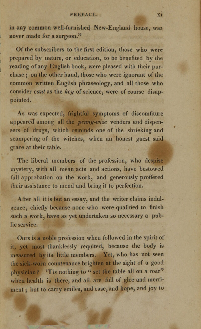 in any common well-furnished New-England house, was never made for a surgeon. Of the subscribers to the first edition, those who were prepared by nature, or education, to be benefited by the reading of any English book, were pleased with their pur- chase ; on the other hand, those who were ignorant of the common written English phraseology, and all those who consider cant as the key of science, were of course disap- pointed. As was expected, frightful symptoms of discomfiture appeared among all the penny-wise venders and dispen- sers of drugs, which reminds one of the shrieking and scampering of the witches, when an honest guest said grace at their table. The liberal members of the profession, who despise mystery, with all mean acts and actions, have bestowed full approbation on the work, and generously proffered their assistance to mend and bring it to perfection. After all it is but an essay, and the writer claims indul- gence, chiefly because none who were qualified to finish such a work, have as yet undertaken so necessary a pub- lic service. Ours is a noble profession when followed in the spirit of it, yet most thanklessly requited, because the body is measured by its little members. Yet, who has not seen the sick-worn countenance brighten at the sight of a good physician? Tis nothing to  set the table all on a roar wlien health is there, and all are full of glee and merri- ment ; but to carry smiles, and ease, and hope, and joy to