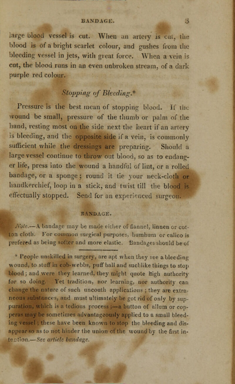 BANDAGE. .$ iarge blood vessel is cut. When an artery is cut, the blood is of a bright scarlet colour, and gushes from the bleeding vessel in jets, with great force. When a vein is cut, the blood runs in an even unbroken stream, of a dark purple red colour. Stopping of Bleeding.* Pressure is the best mean of stopping blood. If the wound be small, pressure of the thumb or palm of the hand, resting most on the side next the heart if an artery is bleeding, and the opposite side if a vein, is commonly sufficient while the dressings are preparing. Should a large vessel continue to throw out blood, so as to endang- er life, press into the wound a handful of lint, or a rolled bandage, or a sponge; round it tie your neck-cloth pr handkerchief, loop in a stick, and twist till the blood is effectually stopped. Send for an experienced surgeorff BANDAGE. — A bandage may be made either of flannel, linnen or cot- ton cloth. For common surgical purposes, bumhum or calico is prefered as being softer and more elastic. liandages should be o( * People unskilled in surgery, are apt when they see a bleeding wound, to stuff in cob-webbs, puff ball and suchlike things to stop blood; and were they learned, they might quote high authority for so doing. Yet tradition, nor learning, nor authority can change the nature of such uncouth applications ; they are extra- neous substances, and must ultimately be got rid of only by sup- puration, which is a tedious process ;—a button of allum or cop- peras may be sometimes advantageously applied to a small bleed- ing vessel ; these have been known to stop the bleeding and dis- appear so as to not hinder the union of the wound by the first in- tention — See article bandage.