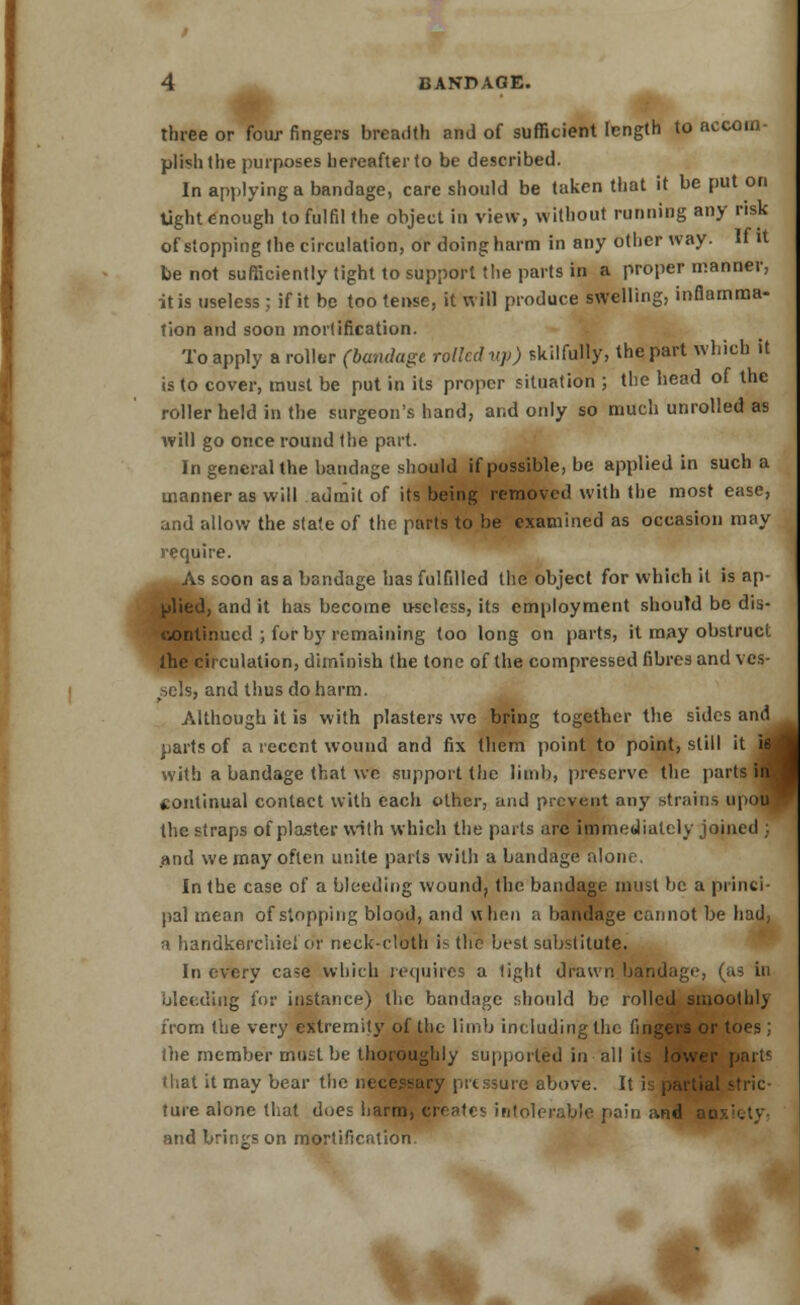 three or four fingers breadth and of sufficient length to accom- plish the purposes hereafter to be described. In applying a bandage, care should be taken that it be put on light enough to fulfil the object in view, without running any risk of stopping the circulation, or doing harm in any other way. If it be not sufficiently tight to support the parts in a proper manner, it is useless ; if it be too tense, it will produce swelling, inflamma- tion and soon mortification. To apply a roller (bandage rolled up) skilfully, the part which it is to cover, must be put in its proper situation ; the head of the roller held in the surgeon's hand, and only so much unrolled as will go once round the part. In general the bandage should if possible, be applied in such a manner as will admit of its being removed with the most ease, and allow the state of the parts to be examined as occasion may require. As soon as a bandage has fulfilled the object for which it is ap- plied, and it has become useless, its employment should be dis- continued ; for by remaining too long on parts, it may obstruct the circulation, diminish the lone of the compressed fibres and ves- sels, and thus do harm. Although it is with plasters we bring together the sides and parts of a recent wound and fix them point to point, still it with a bandage that we support the limb, preserve the parts continual contact with each other, and prevent any strains up the straps of plaster with which the parts arc immediately joined ;. and we may often unite pails with a bandage alone. In the case of a bleeding wound, the bandage must be a princi- pal mean of stopping blood, and when a bandage cannot be had, a handkerchief or neck-cloth is the best substitute. In every case which requires a tight drawn bandage, (a3 in bleeding for instance) the bandage should be rolled smoothly from the very extremity of the limb including the fingers or toes; ihe member must be thoroughly supported in all its lower part; that it may bear the necessary pressure above. It is partial stric- ture alone that does harm, errors intolerable pain and i and brings on mortification nu