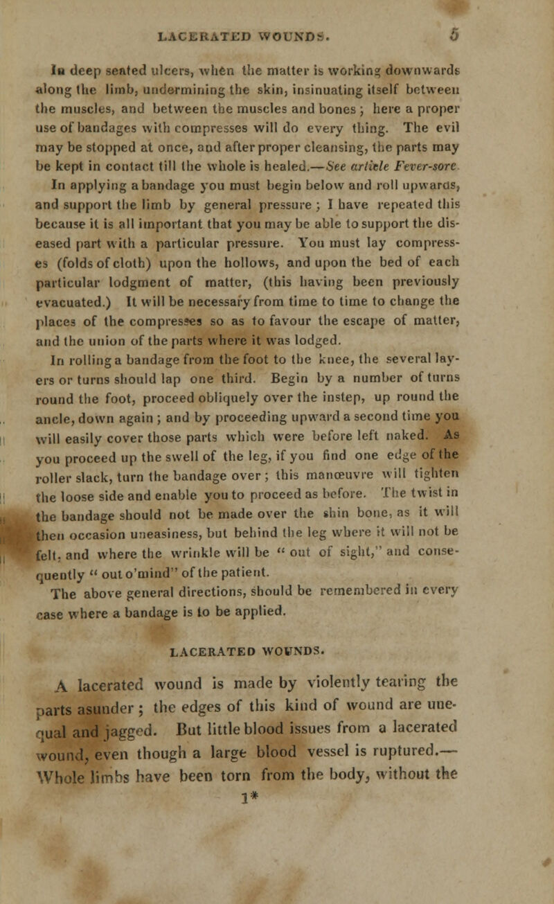 LACERATED WOUNDS. O In deep seated ulcers, Avhen the matter is working downwards along the limb, undermining the skin, insinuating itself between the muscles, and between the muscles and bones ; here a proper use of bandages with compresses will do every thing. The evil may be stopped at once, aud after proper cleansing, the parts may be kept in contact till the whole is healed.—See artitle Fever-sore In applying a bandage )'ou must begin below and roll upwards, and support the limb by general pressure ; I have repeated this because it is all important that you may be able to support the dis- eased part with a particular pressure. You must lay compress- es (folds of cloth) upon the hollows, and upon the bed of each particular lodgment of matter, (this having been previously evacuated.) It will be necessary from time to lime to change the places of the compresses so as to favour the escape of matter, and the union of the parts where it was lodged. In rolling a bandage from the foot to the knee, the several lay- ers or turns should lap one third. Begin by a number of turns round the foot, proceed obliquely over the instep, up round the ancle, down again ; and by proceeding upward a second time you will easily cover those parts which were before left naked. As you proceed up the swell of the leg, if you find one edge of the roller slack, turn the bandage over ; this manoeuvre will tighten the loose side and enable you to proceed as before. The twist in the bandage should not be made over the shin bone, as it will then occasion uneasiness, but behind the leg where it will not be felt, and where the wrinkle will be  out of sight, and conse- quently  outo'mind of the patient. The above general directions, should be remembered in every case where a bandage is to be applied. LACERATED WOUNDS. A lacerated wound is made by violently tearing the parts asunder ; the edges of this kind of wound are une- qual and jagged. But little blood issues from a lacerated wound, even though a large blood vessel is ruptured.— Whole limbs have been torn from the body, without the 1*