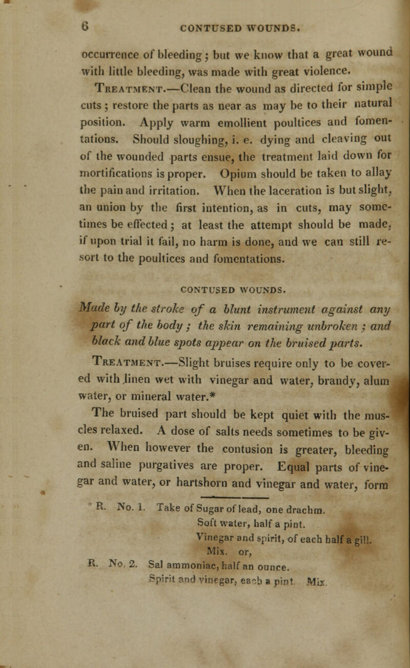 b CONTUSED WOUNDS. occurrence of bleeding; but we know that a great wound with little bleeding, was made with great violence. Treatment.—Clean the wound as directed for simple cuts ; restore the parts as near as may be to their natural position. Apply warm emollient poultices and fomen- tations. Should sloughing, i. e. dying and cleaving out of the wounded parts ensue, the treatment laid down for mortifications is proper. Opium should be taken to allay the pain and irritation. When the laceration is but slight, an union by the first intention, as in cuts, may some- times be effected; at least the attempt should be made, if upon trial it fail, no harm is done, and we can still re- sort to the poultices and fomentations. CONTUSED WOUNDS. Made by the stroke of a blunt instrument against any part of the body ; the skin remaining unbroken ; and black and blue spots appear on the bruised parts. Treatment.—Slight bruises require only to be cover- ed with Jinen wet with vinegar and water, brandy, alum water, or mineral water.* The bruised part should be kept quiet with the mus- cles relaxed. A dose of salts needs sometimes to be giv- en. When however the contusion is greater, bleeding and saline purgatives are proper. Equal parts of vine- gar and water, or hartshorn and vinegar and water, form ' R. No. 1. Take of Sugar of lead, one drachm. Soft water, half a pint. Vinegar and spirit, of each half a gill. Mix. or, R. No. 2. Sal ammoniac, half an ounce. Spirit and vinegar, each a pint. Mix