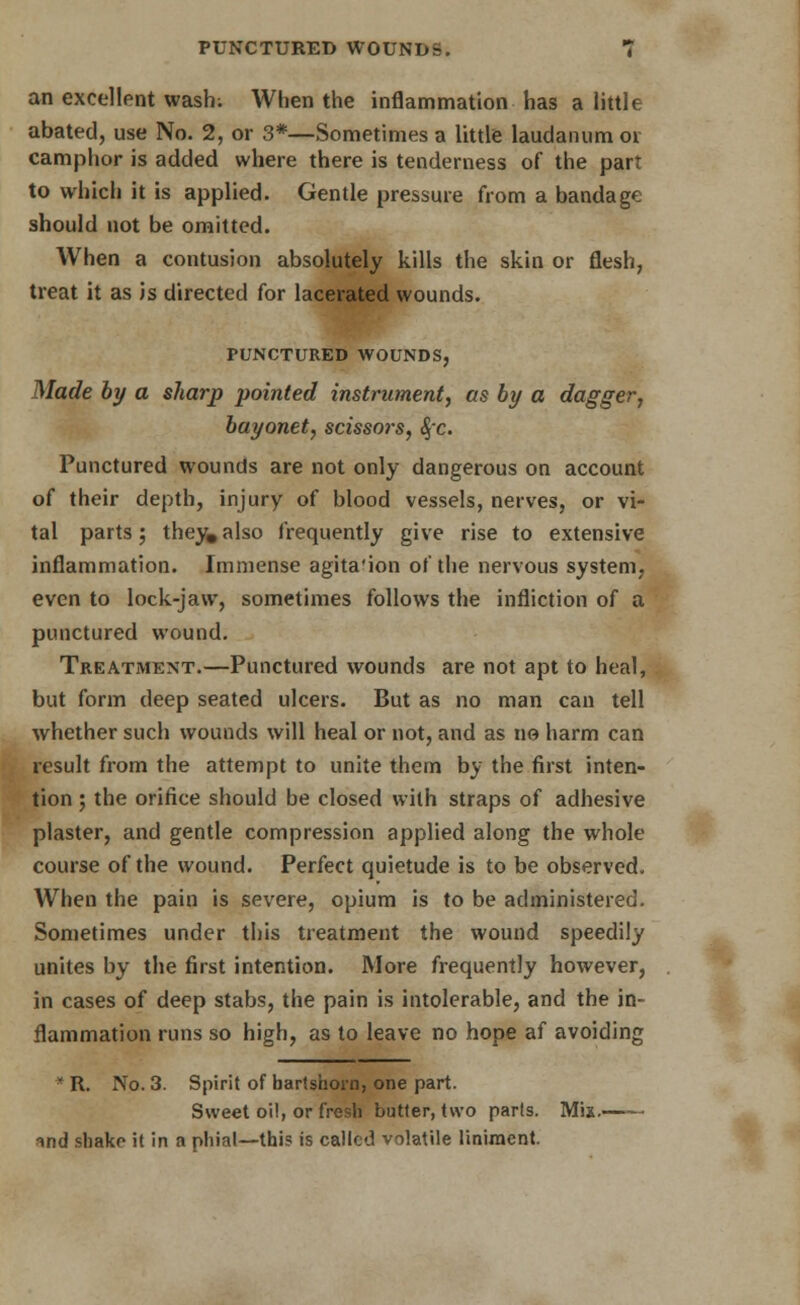 an excellent wash; When the inflammation has a little abated, use No. 2, or 3*—Sometimes a little laudanum or camphor is added where there is tenderness of the parr to which it is applied. Gentle pressure from a bandage should uot be omitted. When a contusion absolutely kills the skin or flesh, treat it as is directed for lacerated wounds. PUNCTURED WOUNDS, Made by a sharp pointed instrument, as by a dagger, bayonet, scisso)-s, $c. Punctured wounds are not only dangerous on account of their depth, injury of blood vessels, nerves, or vi- tal parts j they, also frequently give rise to extensive inflammation. Immense agita'ion of the nervous system, even to lock-jaw, sometimes follows the infliction of a punctured wound. Treatment.—Punctured wounds are not apt to heal, but form deep seated ulcers. But as no man can tell whether such wounds will heal or not, and as no harm can result from the attempt to unite them by the first inten- tion ; the orifice should be closed with straps of adhesive plaster, and gentle compression applied along the whole course of the wound. Perfect quietude is to be observed. When the pain is severe, opium is to be administered. Sometimes under this treatment the wound speedily unites by the first intention. More frequently however, in cases of deep stabs, the pain is intolerable, and the in- flammation runs so high, as to leave no hope af avoiding ' R. No. 3. Spirit of hartshorn, one part. Sweet oil, or fresh butter, two parts. Mix. md shake it in a phial—this is called volatile liniment.