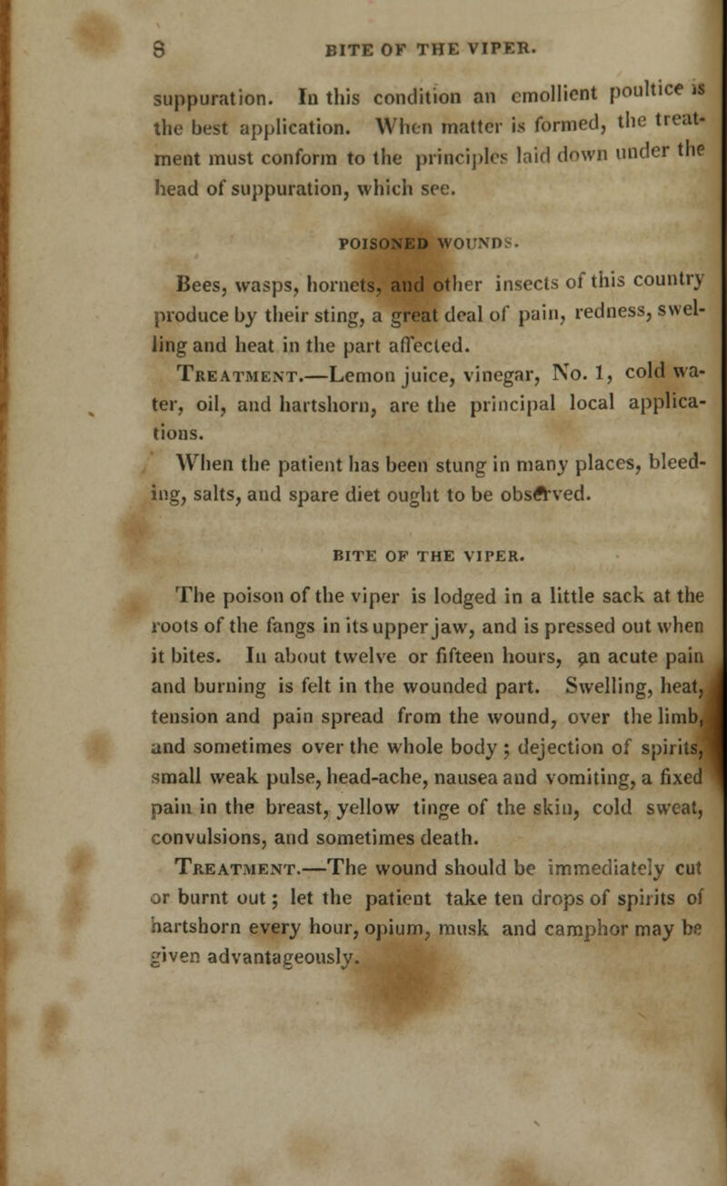 suppuration. In this condition an emollient poultice is the best application. When matter is formed, tlic treat- ment must conform to the principles laid down under the head of suppuration, which see. POISONED WOUNDS. Bees, wasps, hornets, and other insects of this country produce by their sting, a great deal of pain, redness, swel- ling and heat in the part affected. Treatment.—Lemon juice, vinegar, No. 1, cold wa- ter, oil, and hartshorn, are the principal local applica- tions. When the patient has been stung in many places, bleed- ing, salts, and spare diet ought to be observed. BITE OF THE VIPER. The poison of the viper is lodged in a little sack at the roots of the fangs in its upper jaw, and is pressed out when it bites. In about twelve or fifteen hours, an acute pain and burning is felt in the wounded part. Swelling, heatJ tension and pain spread from the wound, over the limb, ] and sometimes over the whole body; dejection of spirits,! small weak, pulse, head-ache, nausea and vomiting, a fixed pain in the breast, yellow tinge of the skin, cold sweat, convulsions, and sometimes death. Treatment.—The wound should be immediately cut or burnt out; let the patient take ten drops of spirits of hartshorn every hour, opium, musk and camphor may be given advantageously.