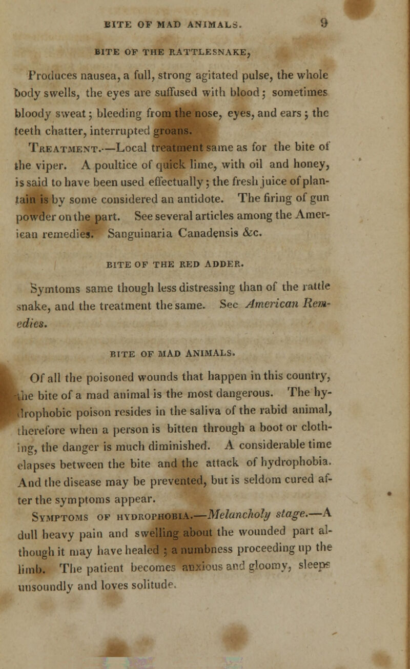 BITE OF MAD ANIMALS. if BITE OF THE RATTLESNAKE, Produces nausea, a full, strong agitated pulse, the whole body swells, the eyes are suffused with blood; sometimes bloody sweat; bleeding from the nose, eyes, and ears j the teeth chatter, interrupted groans. Treatment.—Local treatment same as for the bite of the viper. A poultice of quick lime, with oil and honey, is said to have been used effectually; the fresh juice of plan- tain is by some considered an antidote. The firing of gun powder on the part. See several articles among the Amer- ican remediesT Sanguinaria Canadensis &c. bite of the red adder. Symtoms same though less distressing than of the rattle snake, and the treatment the same. Sec American Rem- edies. BITE OF MAD ANIMALS. Of all the poisoned wounds that happen in this country, ■rihe bite of a mad animal is the most dangerous. The hy- drophobic poison resides in the saliva of the rabid animal, therefore when a person is bitten through a boot or cloth- ing, the danger is much diminished. A considerable time elapses between the bite and the attack of hydrophobia. And the disease may be prevented, but is seldom cured af- ter the symptoms appear. Symptoms of hydrophobia.—Melancholy stage.—A dull heavy pain and swelling about the wounded part al- though it may have healed ; a numbness proceeding up the limb. The patient becomes anxious and gloomy, sleep? unsoundly and loves solitude. * #