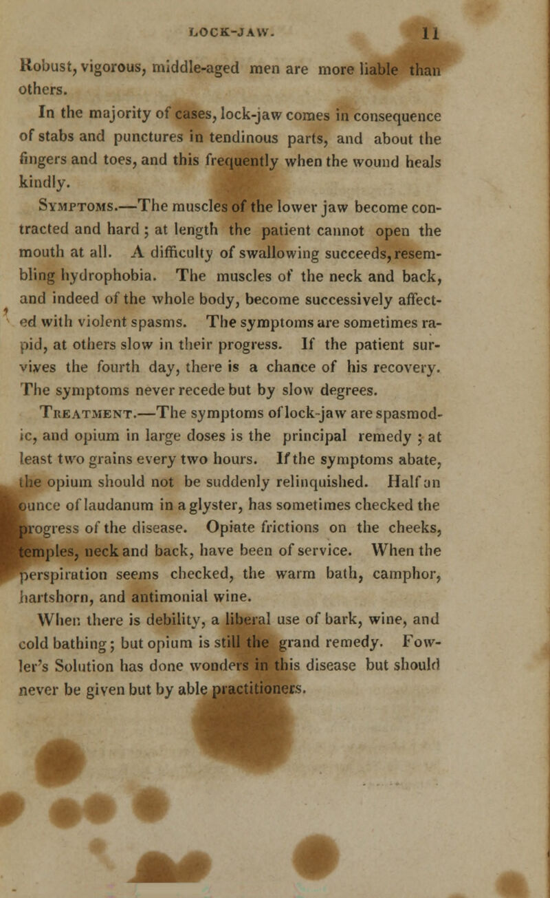 Robust, vigorous, middle-aged men are more liable than others. In the majority of cases, lock-jaw comes in consequence of stabs and punctures in tendinous parts, and about the fingers and toes, and this frequently when the wound heals kindly. Symptoms.—The muscles of the lower jaw become con- tracted and hard ; at length the patient cannot open the mouth at all. A difficulty of swallowing succeeds,resem- bling hydrophobia. The muscles of the neck and back, and indeed of the whole body, become successively affect- ed with violent spasms. The symptoms are sometimes ra- pid, at others slow in their progress. If the patient sur- vives the fourth day, there is a chance of his recovery. The symptoms never recede but by slow degrees. Treatment.—The symptoms of lock-jaw are spasmod- ic, and opium in large doses is the principal remedy ; at least two grains every two hours. If the symptoms abate, the opium should not be suddenly relinquished. Half an Hfcunce of laudanum in aglyster, has sometimes checked the ^kogress of the disease. Opiate frictions on the cheeks, ^temples, neck and back, have been of service. When the perspiration seems checked, the warm bath, camphor, hartshorn, and antimonial wine. When there is debility, a liberal use of bark, wine, and cold bathing; but opium is still the grand remedy. Fow- ler's Solution has done wonders in this disease but should never be given but by able practitioners.