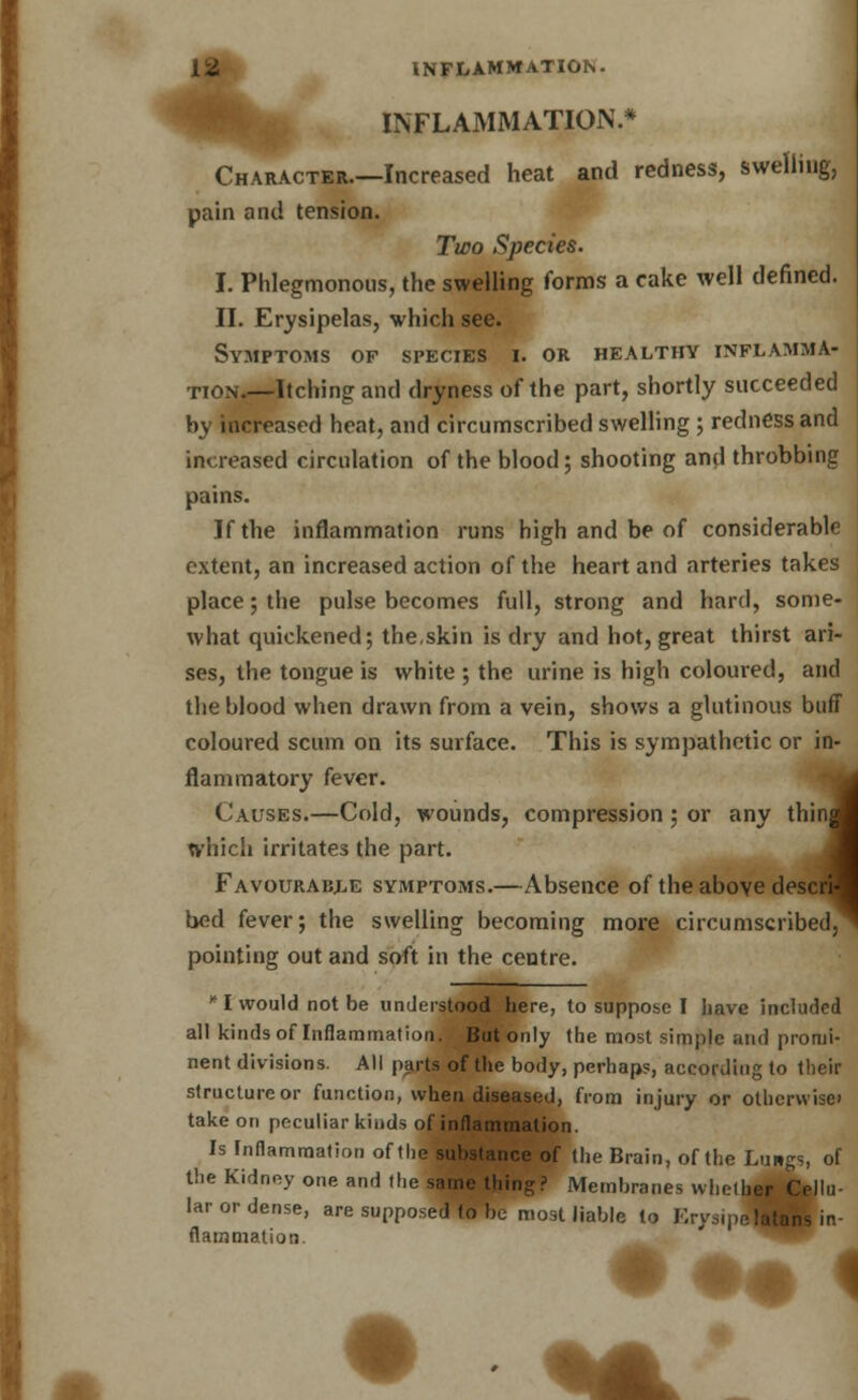 INFLAMMATION.* Character.—Increased heat and redness, swelling, pain and tension. Two Species. I. Phlegmonous, the swelling forms a cake well denned. II. Erysipelas, which see. Symptoms of species i. or healthy inflamma- tion.—Itching and dryness of the part, shortly succeeded by increased heat, and circumscribed swelling ; redness and increased circulation of the blood; shooting and throbbing pains. If the inflammation runs high and be of considerable extent, an increased action of the heart and arteries takes place; the pulse becomes full, strong and hard, some- what quickened; the,skin is dry and hot, great thirst ari- ses, the tongue is white ; the urine is high coloured, and the blood when drawn from a vein, shows a glutinous buff coloured scum on its surface. This is sympathetic or in flammatory fever. Causes.—Cold, wounds, compression; or any thin which irritates the part. Favourable symptoms.—Absence of the above desc bed fever; the swelling becoming more circumscribed, pointing out and soft in the centre. in- i ;d ^ * I would not be understood here, to suppose I have included all kinds oflnfiammation. But only the most simple and promi- nent divisions. All parts of the body, perhaps, according to their structure or function, when diseased, from injury or otherwise take on peculiar kiiids of inflammation. Is Inflammation of the substance of the Brain, of the Lungs, of the Kidney one and the same thing? Membranes whether Cellu- lar or dense, are supposed to be most liable to Erysq platans in- flammation.