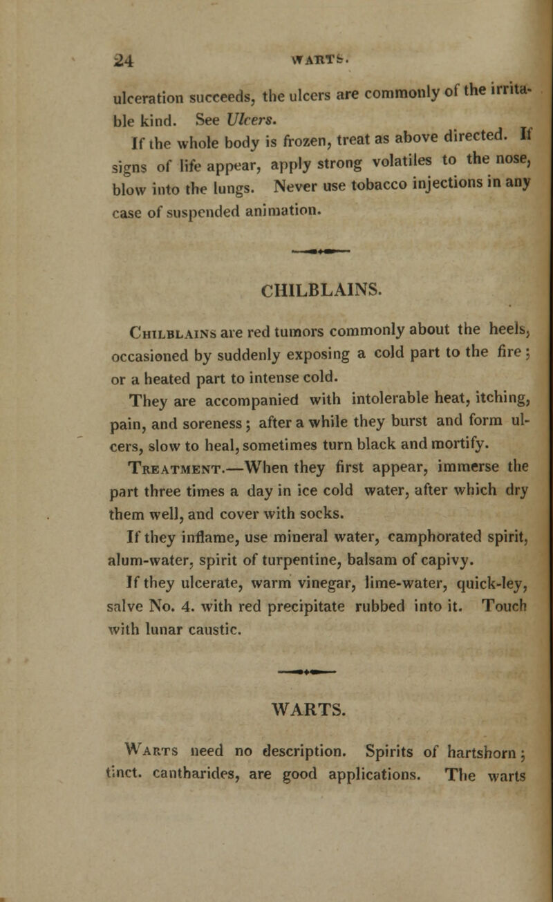 ulceration succeeds, the ulcers are commonly of the irrita- ble kind. See Ulcers. If the whole body is frozen, treat as above directed. If signs of life appear, apply strong volatiles to the nose, blow into the lungs. Never use tobacco injections in any case of suspended animation. CHILBLAINS. Chilblains are red tumors commonly about the heels, occasioned by suddenly exposing a cold part to the fire; or a heated part to intense cold. They are accompanied with intolerable heat, itching, pain, and soreness; after a while they burst and form ul- cers, slow to heal, sometimes turn black and mortify. Treatment.—When they first appear, immerse the part three times a day in ice cold water, after which dry them well, and cover with socks. If they inflame, use mineral water, camphorated spirit, alum-water, spirit of turpentine, balsam of capivy. If they ulcerate, warm vinegar, lime-water, quick-ley, salve No. 4. with red precipitate rubbed into it. Touch with lunar caustic. WARTS. Warts need no description. Spirits of hartshorn; tinct. cantharides, are good applications. The warts