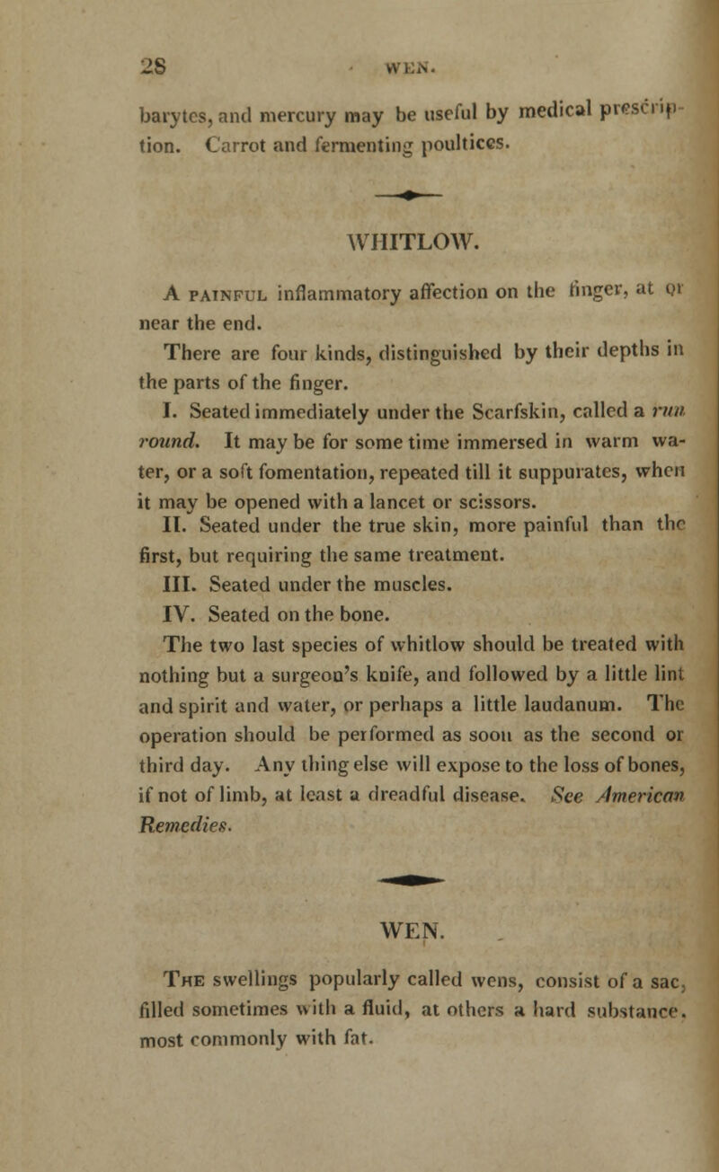2S WEN. barytes, and mercury may be useful by medical prescrip- tion. Carrot and fermenting poultices. WHITLOW. A painful inflammatory affection on the finger, at qi near the end. There are four kinds, distinguished by their depths in the parts of the finger. I. Seated immediately under the Scarfskin, called a run round. It may be for some time immersed in warm wa- ter, or a soft fomentation, repeated till it suppurates, when it may be opened with a lancet or scissors. II. Seated under the true skin, more painful than the first, but requiring the same treatment. III. Seated under the muscles. IV. Seated on the bone. The two last species of whitlow should be treated with nothing but a surgeon's knife, and followed by a little lint and spirit and water, or perhaps a little laudanum. The operation should be performed as soon as the second or third day. Any thing else will expose to the loss of bones, if not of limb, at least a dreadful disease, foe American Remedies. WEN. The swellings popularly called wens, consist of a sac; filled sometimes with a fluid, at others a hard substance, most commonly with fat.