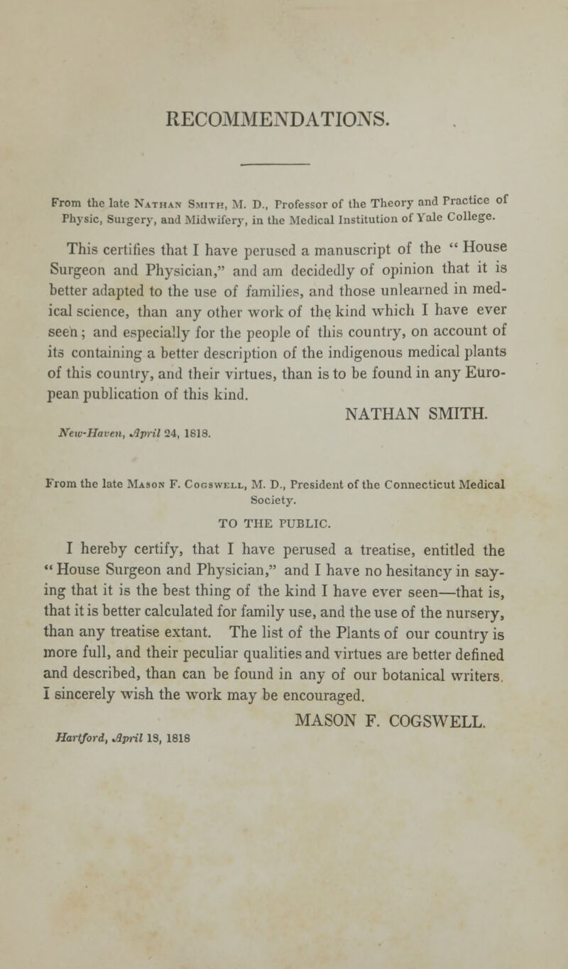 RECOMMENDATIONS. From the late Nathan Smith, M. D., Professor of the Theory and Practice of Physic, Surgery, and Midwifery, in the Medical Institution of Yale College. This certifies that I have perused a manuscript of the  House Surgeon and Physician, and am decidedly of opinion that it is better adapted to the use of families, and those unlearned in med- ical science, than any other work of the kind which I have ever seen; and especially for the people of this country, on account of its containing a better description of the indigenous medical plants of this country, and their virtues, than is to be found in any Euro- pean publication of this kind. NATHAN SMITH. New-Haven, April 24, 1818. From the late Mason F. Cogswell, M. D., President of the Connecticut Medical Society. TO THE PUBLIC. I hereby certify, that I have perused a treatise, entitled the  House Surgeon and Physician, and I have no hesitancy in say- ing that it is the best thing of the kind I have ever seen—that is, that it is better calculated for family use, and the use of the nursery, than any treatise extant. The list of the Plants of our country is more full, and their peculiar qualities and virtues are better defined and described, than can be found in any of our botanical writers. I sincerely wish the work may be encouraged. MASON F. COGSWELL. Hartford, April IS, 1818