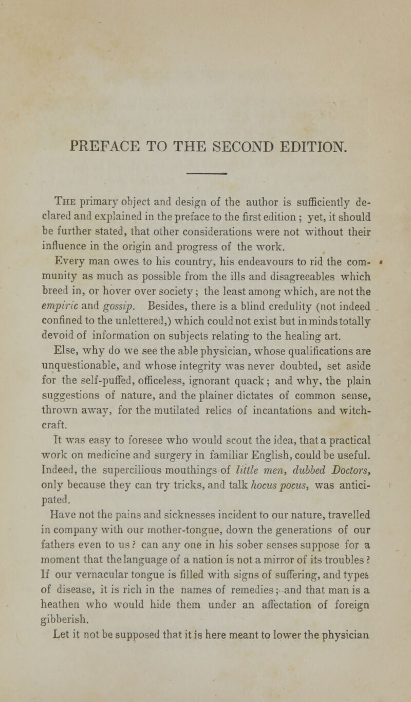 The primary object and design of the author is sufficiently de- clared and explained in the preface to the first edition ; yet, it should be further stated, that other considerations were not without their influence in the origin and progress of the work. Every man owes to his country, his endeavours to rid the com- munity as much as possible from the ills and disagreeables which breed in, or hover over society; the least among which, are not the empiric and gossip. Besides, there is a blind credulity (not indeed confined to the unlettered,) which could not exist but in minds totally devoid of information on subjects relating to the healing art. Else, why do we see the able physician, whose qualifications are unquestionable, and whose integrity was never doubted, set aside for the self-puffed, officeless, ignorant quack; and why, the plain suggestions of nature, and the plainer dictates of common sense, thrown away, for the mutilated relics of incantations and witch- craft. It was easy to foresee who would scout the idea, that a practical work on medicine and surgery in familiar English, could be useful. Indeed, the supercilious mouthings of little men, dubbed Doctors, only because they can try tricks, and talk hocus pocus, was antici- pated . Have not the pains and sicknesses incident to our nature, travelled in company with our mother-tongue, down the generations of our fathers even to us? can any one in his sober senses suppose for a moment that the language of a nation is not a mirror of its troubles ? If our vernacular tongue is filled with signs of suffering, and types of disease, it is rich in the names of remedies; and that man is a heathen who would hide them under an affectation of foreign gibberish. Let it not be supposed that it is here meant to lower the physician