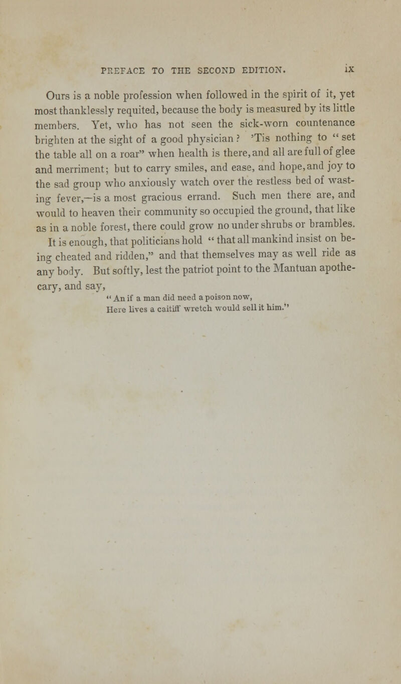 Ours is a noble profession when followed in the spirit of it, yet most thanklessly requited, because the body is measured by its little members. Yet, who has not seen the sick-worn countenance brighten at the sight of a good physician ? 'Tis nothing to  set the table all on a roar when health is there, and all are full of glee and merriment; but to carry smiles, and ease, and hope,and joy to the sad group who anxiously watch over the restless bed of wast- ing fever—is a most gracious errand. Such men there are, and would to heaven their community so occupied the ground, that like as in a noble forest, there could grow no under shrubs or brambles. It is enough, that politicians hold  that all mankind insist on be- ing cheated and ridden, and that themselves may as well ride as any body. But softly, lest the patriot point to the Mantuan apothe- cary, and say,  An if a man did need a poison now, Here lives a caitiff wretch would sell it him.
