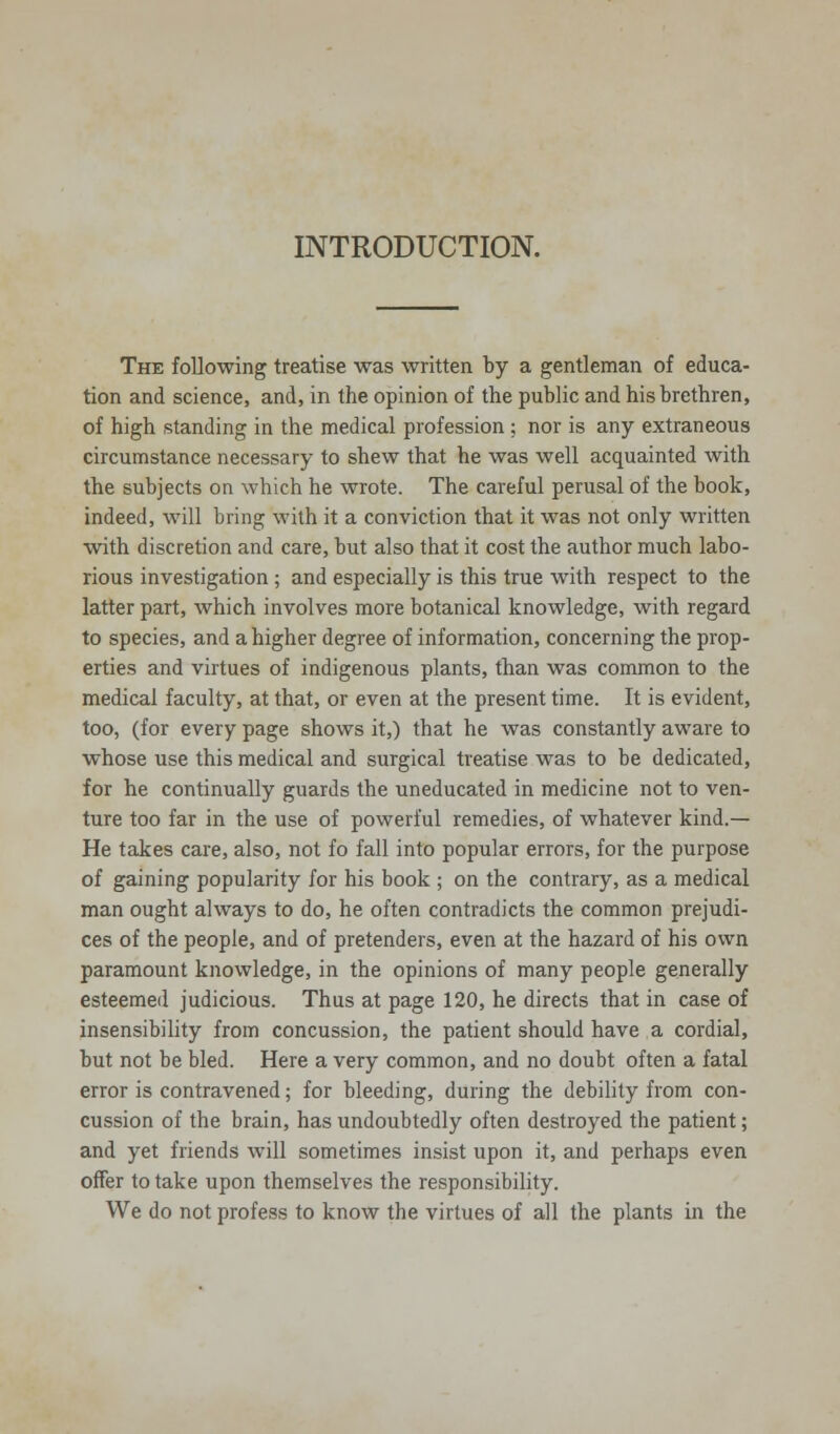 INTRODUCTION. The following treatise was written by a gentleman of educa- tion and science, and, in the opinion of the public and his brethren, of high standing in the medical profession ; nor is any extraneous circumstance necessary to shew that he was well acquainted with the subjects on which he wrote. The careful perusal of the book, indeed, will bring with it a conviction that it was not only written with discretion and care, but also that it cost the author much labo- rious investigation ; and especially is this true with respect to the latter part, which involves more botanical knowledge, with regard to species, and a higher degree of information, concerning the prop- erties and virtues of indigenous plants, than was common to the medical faculty, at that, or even at the present time. It is evident, too, (for every page shows it,) that he was constantly aware to whose use this medical and surgical treatise was to be dedicated, for he continually guards the uneducated in medicine not to ven- ture too far in the use of powerful remedies, of whatever kind.— He takes care, also, not fo fall into popular errors, for the purpose of gaining popularity for his book ; on the contrary, as a medical man ought always to do, he often contradicts the common prejudi- ces of the people, and of pretenders, even at the hazard of his own paramount knowledge, in the opinions of many people generally esteemed judicious. Thus at page 120, he directs that in case of insensibility from concussion, the patient should have a cordial, but not be bled. Here a very common, and no doubt often a fatal error is contravened; for bleeding, during the debility from con- cussion of the brain, has undoubtedly often destroyed the patient; and yet friends will sometimes insist upon it, and perhaps even offer to take upon themselves the responsibility. We do not profess to know the virtues of all the plants in the